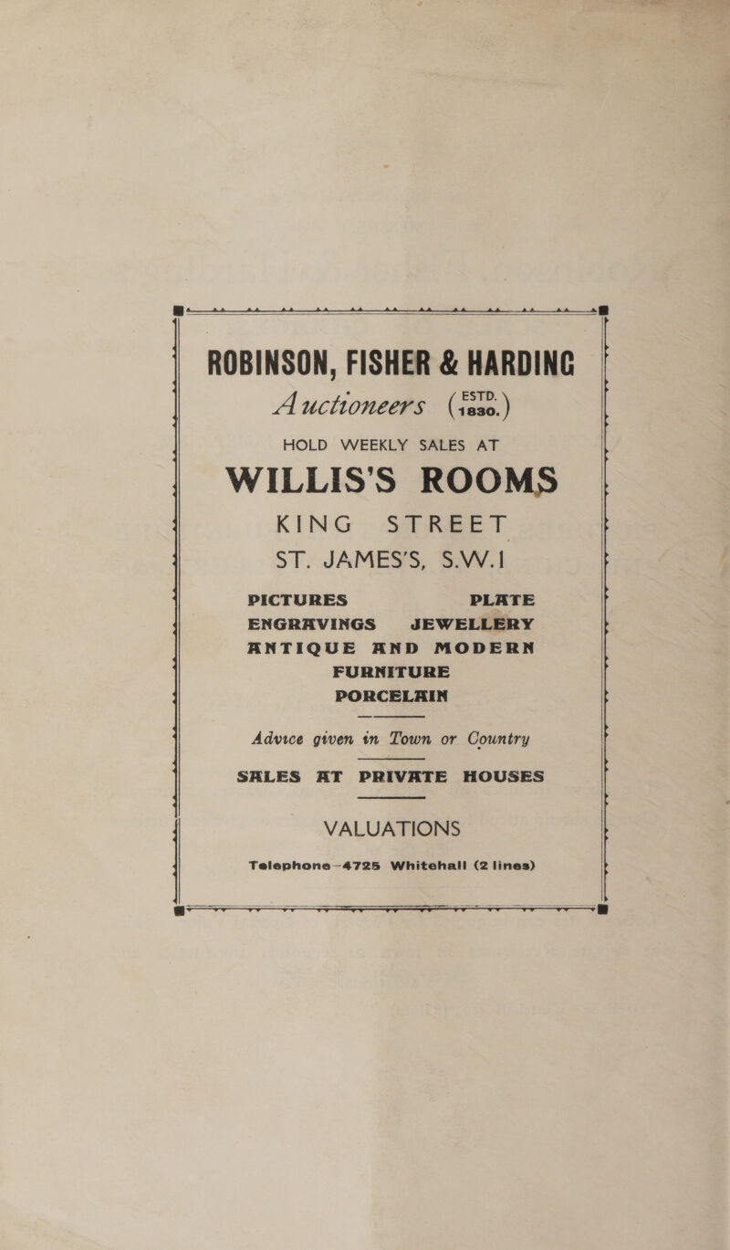   ROBINSON, FISHER &amp; HARDING Auctioneers (sss0.) HOLD WEEKLY SALES AT WILLIS'S ROOMS KING STREET ST. JAMES’S, S.W.| PICTURES PLATE ENGRAVINGS JEWELLERY ANTIQUE AND MODERN FURNITURE PORCELAIN  Advice given in Town or Country  SALES AT PRIVATE HOUSES  VALUATIONS Telephone—4725 Whitehall (2 lines)    