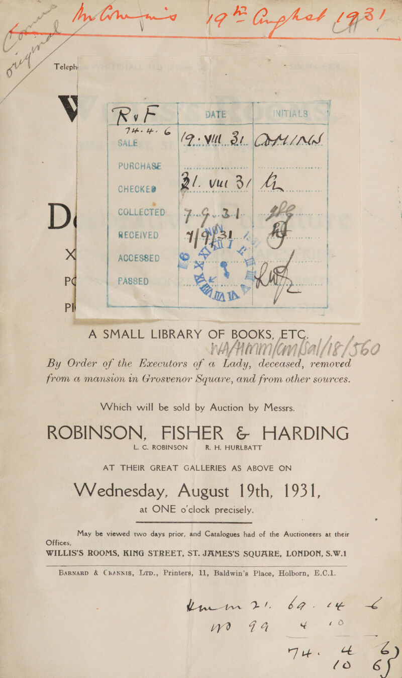    Sige ee SALE 12: wl Ol. i | | | PURCHASE i | CHECKED | D | COLLECTED: RECEIVED ACCESSED P | PASSED i \ f eae | mA SMALL LIBRARY OF BOOKS, sen Mm If fe WA WAYNE pf By Order of the Executors of a Lady, deceased, ced from a mansion in Grosvenor Square, and from other sources.  Which will be sold by Auction by Messrs. ROBINSON, FISHER &amp; HARDING L. C. ROBINSON R. H. HURLBATT AT THEIR GREAT GALLERIES AS ABOVE ON VVednesday, August 19th, 1931, at ONE o'clock precisely. May be viewed two days prior, and Catalogues had of the Auctioneers at their Offices, WILLIS’S ROOMS, KING STREET, ST. JAMES’S SQUARE, LONDON, S.W.1     Barnarp &amp; Cuannis, Lrp., Printers, 11, Baldwin’s Place, Holborn, E.C.1. Ce 2S. oe ee us oe . oe