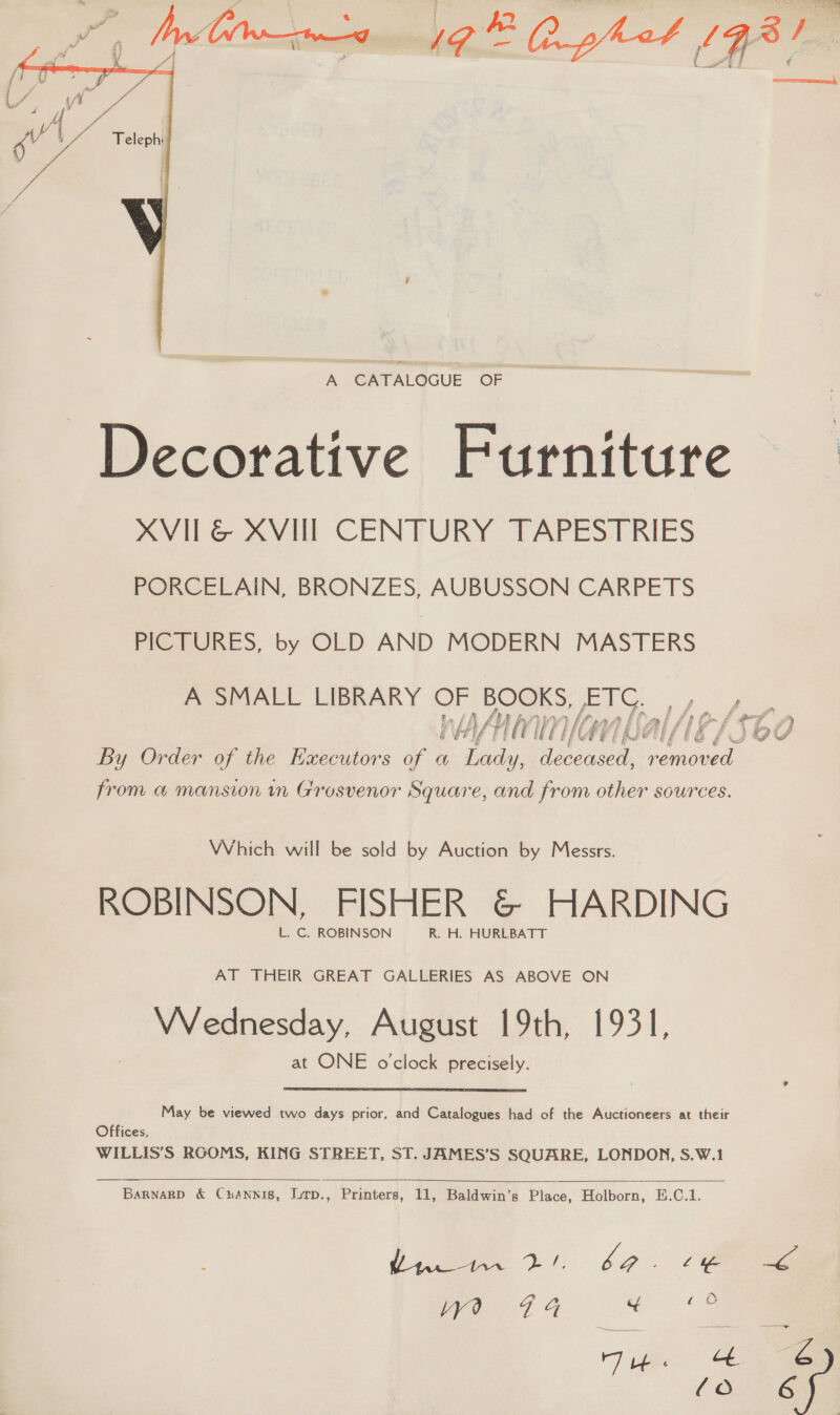  A CATALOGUE OF Decorative Furniture XVILG&amp; XVII CENTURY TAPESTRIES PORCELAIN, BRONZES, AUBUSSON CARPETS PICTURES, by OLD AND MODERN MASTERS A SMALL LIBRARY OF BOOKS, ETC. |» a Li f bys i i Z ri 4 > her £ Ny it f f ; 4 1 ee : é et if} F if fi GY) Gi Ase! Al / ‘Lhd Es/UOV By Order of the Executors of a piety EE badd removed from a mansion mn Grosvenor Square, and from other sources. Which will be sold by Auction by Messrs. ROBINSON, FISHER &amp; HARDING L. C. ROBINSON R. H. HURLBATT AT THEIR GREAT GALLERIES AS ABOVE ON Wednesday, August 19th, 1931, at ONE o'clock precisely. May be viewed two days prior, and Catalogues had of the Auctioneers at their Offices, WILLIS’S RGOMS, KING STREET, ST. JAMES’S SQUARE, LONDON, S.W.1   BarnaRp &amp; Cuannis, Lrp., Printers, 11, Baldwin’s Place, Holborn, E.C.1. ly “eg ba , O28 74 8 (ie . ae