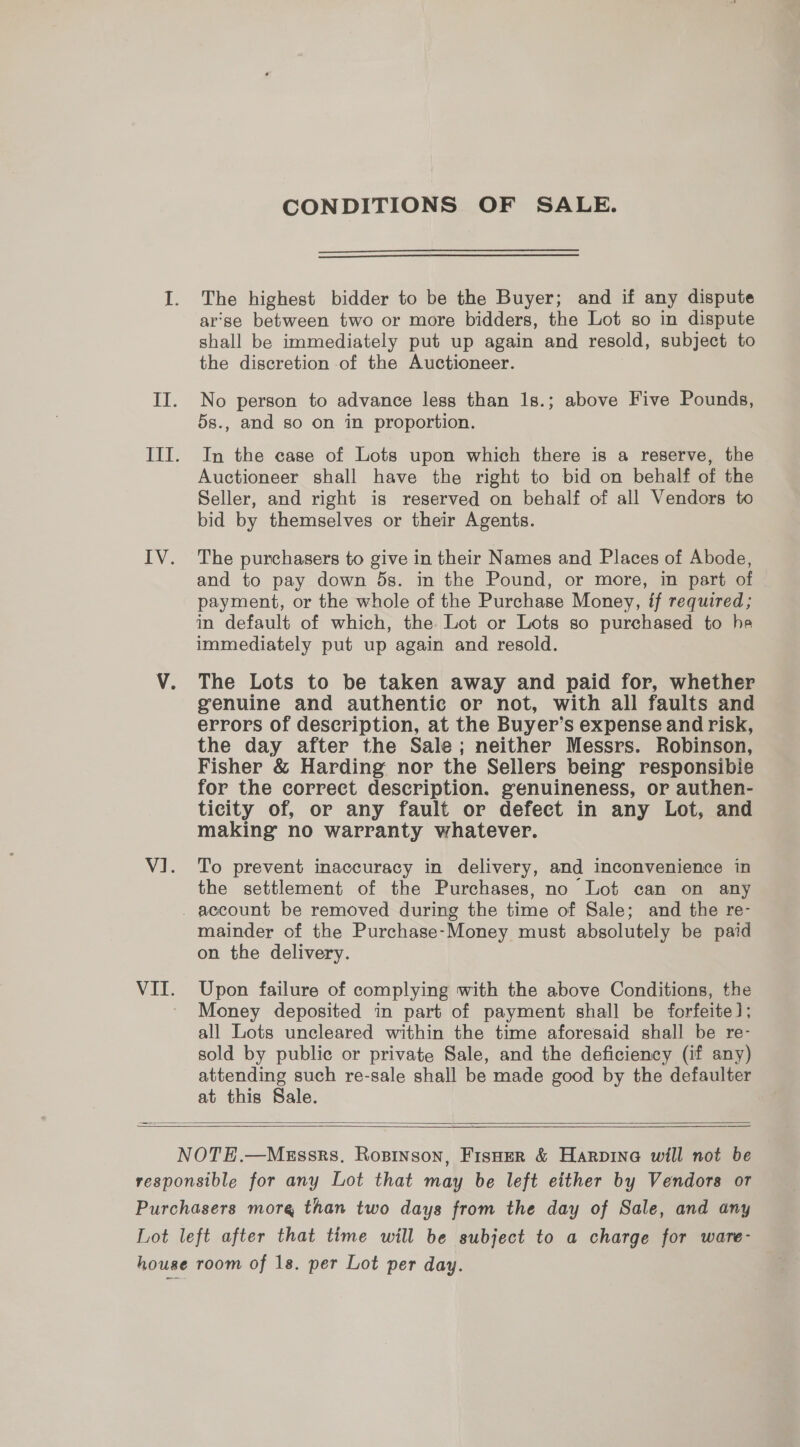 CONDITIONS OF SALE. The highest bidder to be the Buyer; and if any dispute arse between two or more bidders, the Lot so in dispute shall be immediately put up again and resold, subject to the discretion of the Auctioneer. No person to advance less than 1s.; above Five Pounds, 5s., and so on in proportion. In the case of Lots upon which there is a reserve, the Auctioneer shall have the right to bid on behalf of the Seller, and right is reserved on behalf of all Vendors to bid by themselves or their Agents. The purchasers to give in their Names and Places of Abode, and to pay down 5s. in the Pound, or more, in part of payment, or the whole of the Purchase Money, if required; in default of which, the Lot or Lots so purchased to he immediately put up again and resold. The Lots to be taken away and paid for, whether genuine and authentic or not, with all faults and errors of description, at the Buyer’s expense and risk, the day after the Sale; neither Messrs. Robinson, Fisher &amp; Harding nor the Sellers being’ responsibie for the correct description. genuineness, or authen- ticity of, or any fault or defect in any Lot, and making no warranty whatever. To prevent inaccuracy in delivery, and inconvenience in the settlement of the Purchases, no Lot can on any mainder of the Purchase-Money must absolutely be paid on the delivery. Upon failure of complying with the above Conditions, the Money deposited in part of payment shall be forfeite]; all Lots uncleared within the time aforesaid shall be re- sold by public or private Sale, and the deficiency (if any) attending such re-sale shall be made good by the defaulter at this Sale.   