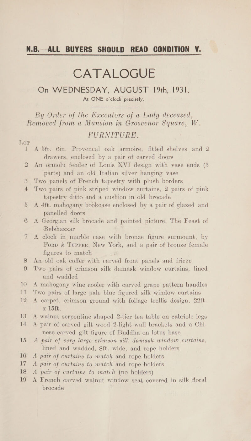 CATALOGUE On WEDNESDAY, AUGUST 19th, 1931, At ONE o'clock precisely.   By Order of the Hxecutors of a Lady deceased, Lor 1 2 FURNITURE. A dft. 6in. Provencal oak armoire, fitted shelves and 2 drawers, enclosed by a pair of carved doors An ormolu fender of Louis XVI design with vase ends (3 parts) and an old Italian silver hanging vase Two panels of French tapestry with plush borders Two pairs of pink striped window curtains, 2 pairs of pink tapestry ditto and a cushion in old brocade A 4ft. mahogany bookcase enclosed by a pair of glazed and panelled doors A Georgian silk brocade and painted picture, The Feast of Belshazzar A clock in marble case with bronze figure surmount, by Forp &amp; Tupper, New York, and a pair of bronze female figures to match An old oak coffer with carved front panels and frieze Two pairs of crimson silk damask window curtains, lned and wadded A mahogany wine cooler with carved grape pattern handles Two pairs of large pale blue figured silk window curtains A earpet, crimson ground with foliage trellis design, 22ft. x 15ft. A walnut serpentine shaped 2-tier tea table on cabriole legs A pair of carved gilt wood 2-light wall brackets and a Chi- nese carved gilt figure of Buddha on lotus base A pair of very large crimson silk damask window curtains, lined and wadded, 8ft. wide, and rope holders A pair of curtains to match and rope holders A pair of curtains to match and rope holders A pair of curtains to match (no holders) A French carved walnut window seat covered in silk floral brocade
