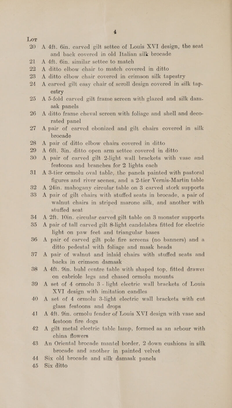 22 44 45 4 A 4ft. 6in. carved gilt settee of Louis XVI design, the seat and back covered in old Italian silk brocade A 4ft. 6in. similar settee to match A ditto elbow chair to match covered in ditto A ditto elbow chair covered in crimson silk tapestry A carved gilt easy chair of scroll design covered in silk tap- estry A 5-fold carved gilt frame screen with glazed and silk dam- ask panels A ditto frame cheval screen with foliage and shell and deco- rated panel A pair of carved ebonized and gilt chairs covered in silk brocade A pair of ditto elbow chairg covered in ditto A 6ft. 3in. ditto open arm settee covered in ditto A pair of carved gilt 2-light wall brackets with vase and festoons and branches for 2 lights each A 3-tier ormolu oval table, the panels painted with pastoral figures and river scenes, and a 2-tier Vernis-Martin table A 24in. mahogany circular table on 8 carved stork supports A pair of gilt chairs with stuffed seats in brocade, a pair of walnut chairs in striped marone silk, and another with stuffed seat A 2ft. 10in. circular carved gilt table on 8 monster supports A pair of tall carved gilt 8-light candelabra fitted for electric light on paw feet and triangular bases A pair of carved gilt pole fire screens (no banners) and a ditto pedestal with foliage and mask heads A pair of walnut and inlaid chairs with stuffed seats and backs in crimson damask A 4ft. 9in. buhl centre table with shaped top, fitted drawe1 on cabriole legs and chased ormolu mounts A set of 4 ormolu 8 - light electric wall brackets of Louis XVI design with imitation candles A set of 4 ormolu 38-light electric wall brackets with cut glass festoons and drops A 4ft. 9in. ormolu fender of Louis XVI design with vase and festoon fire dogs A gilt metal electric table lamp, formed as an arbour with china flowers An Oriental brocade mantel border, 2 down cushions in silk brocade and another in painted velvet Six old brocade and silk damask panels Six ditto