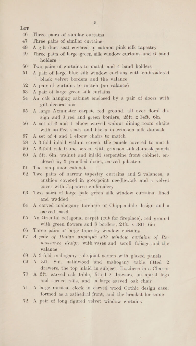 69 9) Three pairs of similar curtains Three pairs of similar curtains A gilt duet seat covered in salmon pink silk tapestry Three pairs of large green silk window curtains and 6 band holders , Two pairs of curtains to match and 4 band holders A pair of large blue silk window curtains with embroidered black velvet borders and the valance A pair of curtains to match (no valance) A pair of large green silk curtains An oak hanging cabinet enclosed by a pair of doors with eilt decorations A large Axminster carpet, red ground, all over floral de- sign and 3 red and green borders, 25ft. x 14ft. 6in. A set of 6 and 1 elbow carved walnut dining room chairs with stuffed seats and backs in crimson silk damask A set of 4 and 1 elbow chairs to match A 8-fold inlaid walnut screen, the panels covered to match A 6-fold oak frame screen with crimson silk damask panels A dft. 6in. walnut and inlaid serpentine front cabinet, en- closed by 3 panelled doors, carved pilasters The companion cabinet Two pairs of narrow tapestry curtains and 2 valances, a cushion covered in gros-point needlework and a velvet cover with Japanese embroidery Two pairs of large pale green silk window curtains, lined and wadded A carved mahogany torchere of Chippendale design and a carved easel An Oriental octagonal carpet (cut for fireplace), red ground with green flowers and 8 borders, 24ft. x 18ft. 6in. Three pairs of large tapestry window curtains A pair of Italian applique silk window curtains of Re- naissance design with vases and scroll foliage and the valance A 3-fold mahogany rule-joint sereen with glazed panels A 3ft. 8in. satinwood and mahogany table, fitted 2 drawers, the top inlaid in subject, Boadicea in a Chariot A 5ft. carved oak table, fitted 2 drawers, on spiral legs and turned rails, and a large carved oak chair A large musical clock in carved wood Gothic design case, formed as a cathedral front, and the bracket for same A pair of long figured velvet window curtains