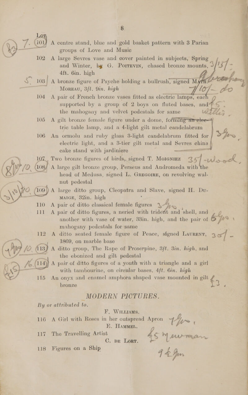 8 _ Los * is Gov) A centre stand, blue and gold basket pattern with 3 Parian jyj— groups of Love and Music 102 A large Sevres vase and cover painted in subjects, Spring» and Winter, by G. Porrrvin, chased bronze mounts, 3 4ft. 6in. high : S. 103 | A bronze figure of Psyche holding a bullrush, signed spa Gao fron : 3 Morgav, 3ft. 9in. high Y, | 104 A pair of French bronze vases fitted as electric lamps, each supported by a group of 2 boys on fluted bases, and ¢ the mahogany and velvet pedestals for same us ee i, :        105 A gilt bronze female figure under a dome, formingatre tric table lamp, and a 4-light gilt metal candelabrum ; J 106 An ormolu and ruby glass 8-light candelabrum fitted for j Ofer | electric light, and a 3-tier gilt metal and Sevres china \ cake stand with jardiniere eel By 107_, Two bronze figures of birds, signed T. MotanrEz 251 -tuls ak = / gr ff { (os) A large gilt bronze group, Perseus and Andromeda with ‘the — head of Medusa, signed L. Grecorre, on revolving wal- \ nut pedestal ve Ag ) A large ditto group, Cleopatra aun Slave, signed H. Dv- Np ase y, MAIGE, 82in. high , 110 A pair of ditto classical female figures YL“) | 111 A pair of ditto figures, a neried with trident and ‘shell, and) f another with vase of water, 33in. high, and the pair of 6} : mahogany pedestals for same rn X . 1869, on marble base : ( ANF /2. t 113) A ditto group, The Rape of Proserpine, 8ft. 3in. high, and \VS- Ss fe the ebonized and gilt pedestal > fo. A145} A pair of ditto figures of a youth with a triangle and a girl (. yer — with tambourine, on circular bases, 4ft. 6in. high PF i ; Ye 115 An onyx and enamel amphora shaped vase mounted in gilt if bronze ‘ _MODERN PICTURES. By or attributed to. | F’, WILLIAMS. 116 A Girl with Roses in her outspread Apron th~ | ii. HAMMEL. 117 The Travelling Artist 4 S M4 BAAS TE Ltn, C. DE Lort. ~~ eg 118 Figures on a Ship <2 ane,