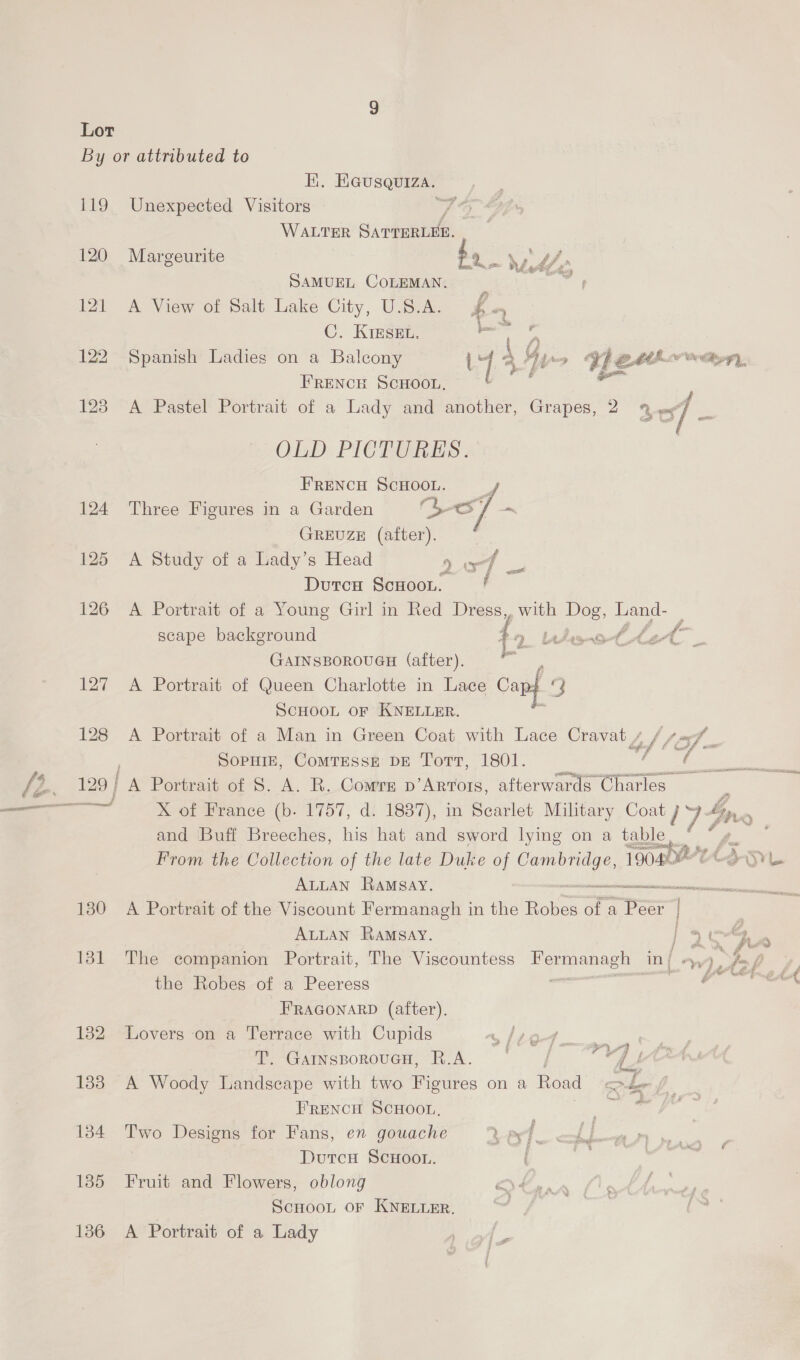 119 120 121 122 1238 124 125 126 Lat 128 129 | 130 131 132 138 134 135 136 Ki. Heusquiza.— Unexpected Visitors WALTER Si ile Margeurite bo ss 9p U/, . SAMUEL COLEMAN. _ aie A View of Salt Lake City, U.S.A. $4 C. KieskEt. aii Spanish Ladies on a Balcony Uy A Gy We EAE Ge#,y, FRENCH SCHOOL, A Pastel Portrait of a Lady and another, Grapes, 2 % of OLD. PICTURES: FRENCH SCHOOL. Three Figures in a Garden CesT - GREUZE (after). A Study of a Lady’s Head P ef : f Durcu ScHoon. A Portrait of a Young Girl in Red Dress, with Dog, Land- scape background 7-9. bediso te, bet GAINSBOROUGH (after), A Portrait of Queen Charlotte in Lace Capt J SCHOOL OF KNELLER. A Portrait of a Man in Green Coat with Lace Cravat / “of 1 af Sopuiz, CoMTessE DE Tort, 1801. fetes ag Portrait of 8. A. R. Comre p’Artors, afterwards Charles X of France (b. 1757, d. 1837), in Scarlet Military Coat J Y- boy. . and Buff Breeches, his hat and sword lying on a table. as Gy es From the Collection of the late Duke of ene 19020 04-3-SyL ALLAN Ramsay. —_—ee,-_- A Portrait of the Viscount Fermanagh in the Hole of a Pee ALLAN RaAMSay. oe 1 y . f j am, he t Atel The companion Portrait, The Viscountess He arial ni ~wp, feof 4, ee OOF eh the Robes of a Peeress ‘ FRAGONARD (after). Lovers on a oe ey with Cupids /)-> pe . Garngporoucn, R.A. © / a A Woody aici with two Figures on a Road noe Frencu Scwoot.. Ms Two Designs for Fans, en gouache Lad Z Durcu ScHoon. Fruit and Flowers, oblong a4 ScHoot OF KNELLER. A Portrait of a Lady