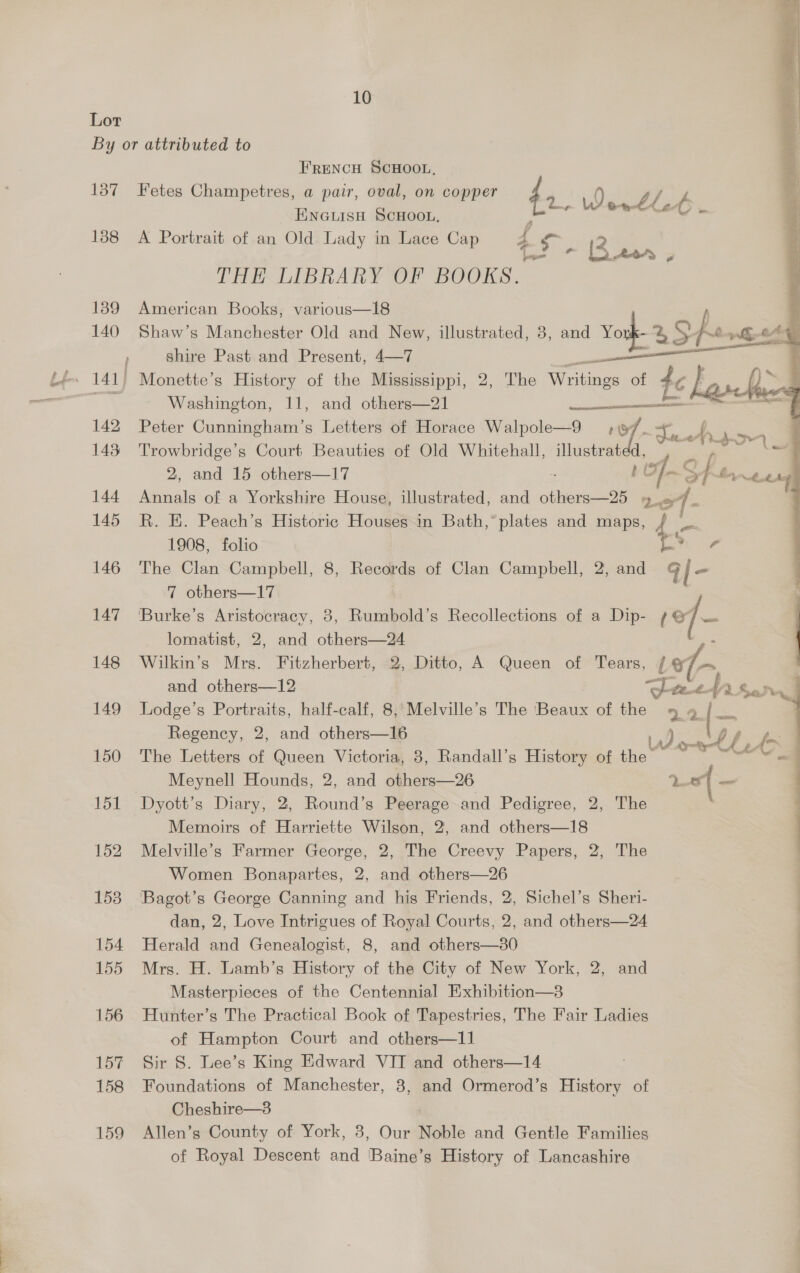 Lor By or attributed to FRENCH SCHOOL, 137 Fetes Champetres, a pair, oval, on copper 4 ENGuLisH SCHOOL, ‘ - Werll C 188 <A Portrait of an Old Lady in Lace Cap 4 Sige CHEK LIBRARY OF BOOKS. 1389 American Books, various—18 | 140 Shaw’s Manchester Old and New, illustrated, 8, and Vork- 2 She rhe , shire Past and Present, 4—7 a ae ; tf. 141) Monette’s History of the Mississippi, 2, The Bh of t te kav he ' =e Washington, 11, and others—21 — < 142 Peter Cunningham’s Letters of Horace Walpole—9 19f- cig 4 eo. 143 oe Court Beauties of Old Whitehall, illustrated a | 2, and 15 others—17 ; Of S fe, eee | 144 Annals of a Yorkshire House, illustrated, and others—25 »_ = - : 145 R. E. Peach’s Historic Houses in Bath,*plates and maps, /    1908, folio Ly - 146 The Clan Campbell, 8, Records of Clan Campbell, 2, and al- 7 others—17 147 ‘Burke’s Aristocracy, 3, Rumbold’s Recollections of a Dip- (of ee lomatist, 2, and others—24 ho 148 Wilkin’s Mrs. Fitzherbert, 2, Ditto, A Queen of Tears, et fe and others—12 | Jeeetfra sar. | 149 Lodge’s Portraits, half-calf, 8,*Melville’s The (Beaux of the 9 gq [= Regency, 2, and others—16 es 150 The Letters of Queen Victoria, 8, Randall’s History of nq ontl e Meynell Hounds, 2, and others—26 Lf ~ 151 Dyott’s Diary, 2, Round’s Peerage and Pedigree, 2, The Memoirs of Harriette Wilson, 2, and others—18 152 Melville’s Farmer George, 2, The Creevy Papers, 2, The Women Bonapartes, 2, and others—26 153 ‘Bagot’s George Canning and his Friends, 2, Sichel’s Sheri- | dan, 2, Love Intrigues of Royal Courts, 2, and others—24 154 Herald and Genealogist, 8, and others—380 155 Mrs. H. Lamb’s History of the City of New York, 2, and | Masterpieces of the Centennial Exhibition—3 | 156 Hunter’s The Practical Book of Tapestries, The Fair Ladies of Hampton Court and others—11 157 Sir S. Lee’s King Edward VIT and others—14 158 Foundations of Manchester, 8, and Ormerod’s History of Cheshire—3 159 Allen’s County of York, 3, Our Noble and Gentle Families of Royal Descent and 'Baine’s History of Lancashire