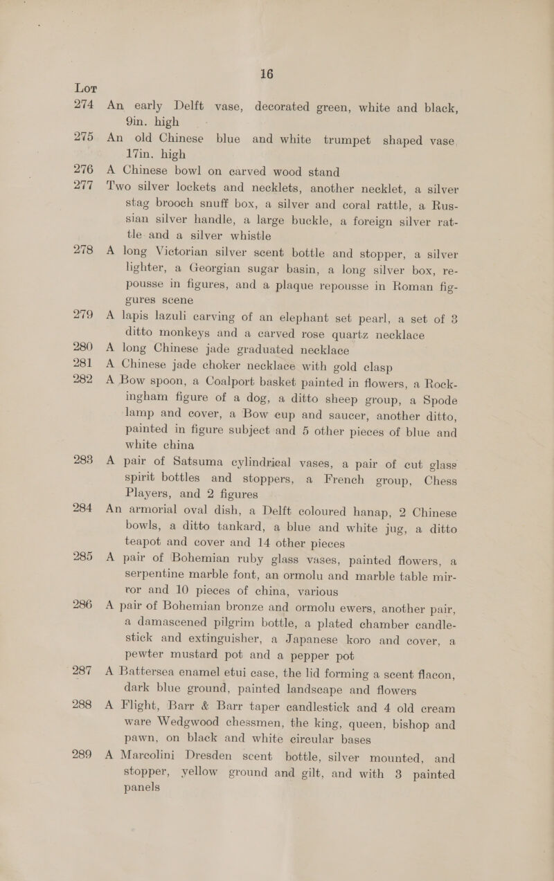 278 279 280 281 282 283 284 285 288 289 16 An early Delft vase, decorated green, white and black, 9in. high An old Chinese blue and white trumpet shaped vase, 17in. high A Chinese bowl on carved wood stand Two silver lockets and necklets, another necklet, a silver stag brooch snuff box, a silver and coral rattle, a Rus- sian silver handle, a large buckle, a foreign silver rat- tle and a silver whistle A long Victorian silver scent bottle and stopper, a silver lighter, a Georgian sugar basin, a long silver box, re- pousse in figures, and a plaque repousse in Roman fig- gures scene A lapis lazuli carving of an elephant set pearl, a set of 3 ditto monkeys and a carved rose quartz necklace A long Chinese jade graduated necklace A Chinese jade choker necklace with gold clasp A Bow spoon, a Coalport basket painted in flowers, a Rock- ingham figure of a dog, a ditto sheep group, a Spode lamp and cover, a Bow eup and saucer, another ditto, painted in figure subject and 5 other pieces of blue and white china A pair of Satsuma cylindrical vases, a pair of cut glass spirit bottles and stoppers, a French eroup, Chess Players, and 2 figures An armorial oval dish, a Delft coloured hanap, 2 Chinese bowls, a ditto tankard, a blue and white jug, a ditto teapot and cover and 14 other pieces A pair of Bohemian ruby glass vases, painted flowers, a serpentine marble font, an ormolu and marble table mir- vor and 10 pieces of china, various A pair of Bohemian bronze and ormolu ewers, another pair, a damascened pilgrim bottle, a plated chamber candle- stick and extinguisher, a Japanese koro and cover, a pewter mustard pot and a pepper pot A Battersea enamel etui case, the lid forming a scent flacon, dark blue ground, painted landscape and flowers A Flight, Barr &amp; Barr taper candlestick and 4 old cream ware Wedgwood chessmen, the king, queen, bishop and pawn, on black and white circular bases A Marcolini Dresden scent bottle, silver mounted, and stopper, yellow ground and gilt, and with 8 painted panels