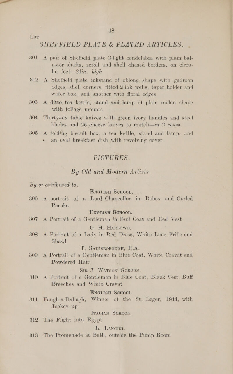 Lor SHEFFIELD PLATE &amp; PLATED ARTICLES. 3801 <A pair of Sheffield plate 2-light candelabra with plain bal- uster shafts, scroll and shell chased borders, on circu- lar feet—2lin. high 3802 A Sheffield plate inkstand of oblong shape with gadroon edves, shel! corners, fitted 2 ink wells, taper holder and wafer box, and another with floral edges 3803 A ditto tea kettle, stand and lamp of plain melon shape with foliage mounts 3804 Thirty-six table knives with green ivory, handles and steel blades and 26 cheese knives to match—in 2 cases 3805 <A folding biscuit box, a tea kettle, stand and lamp, and +» an oval breakfast dish with revolving cover PICTURES. By Old and Modern Artists. By or attributed to. ENGLISH SCHOOL, 806 A portrait of a Lord Chancellor in Robes and Curled Peruke ENGLISH SCHOOL. 807 <A Portrait of a Gentlernaan in Buff Coat and Red Vest G. H. Hartoweg. 308 <A Portrait of a Lady in Red Dress, White Lace Frills and Shawl T. GarnsporouGH, R.A. 309 <A Portrait of a Gentleman in Blue Coat, White Cravat and Powdered Hair Sm J. WAtrson GORDON. 310 A Portrait of a Gentleman in Blue Coat, Black Vest, Buff Breeches and White Cravat ENGLISH SCHOOL. 311 Faugh-a-Ballagh, Winner of the St. Leger, 1844, with Jockey up ITALIAN SCHOOL. 312 The Flight into Egypt L. Lancrnt. 318 The Promenade at Bath, outside the Pump Room
