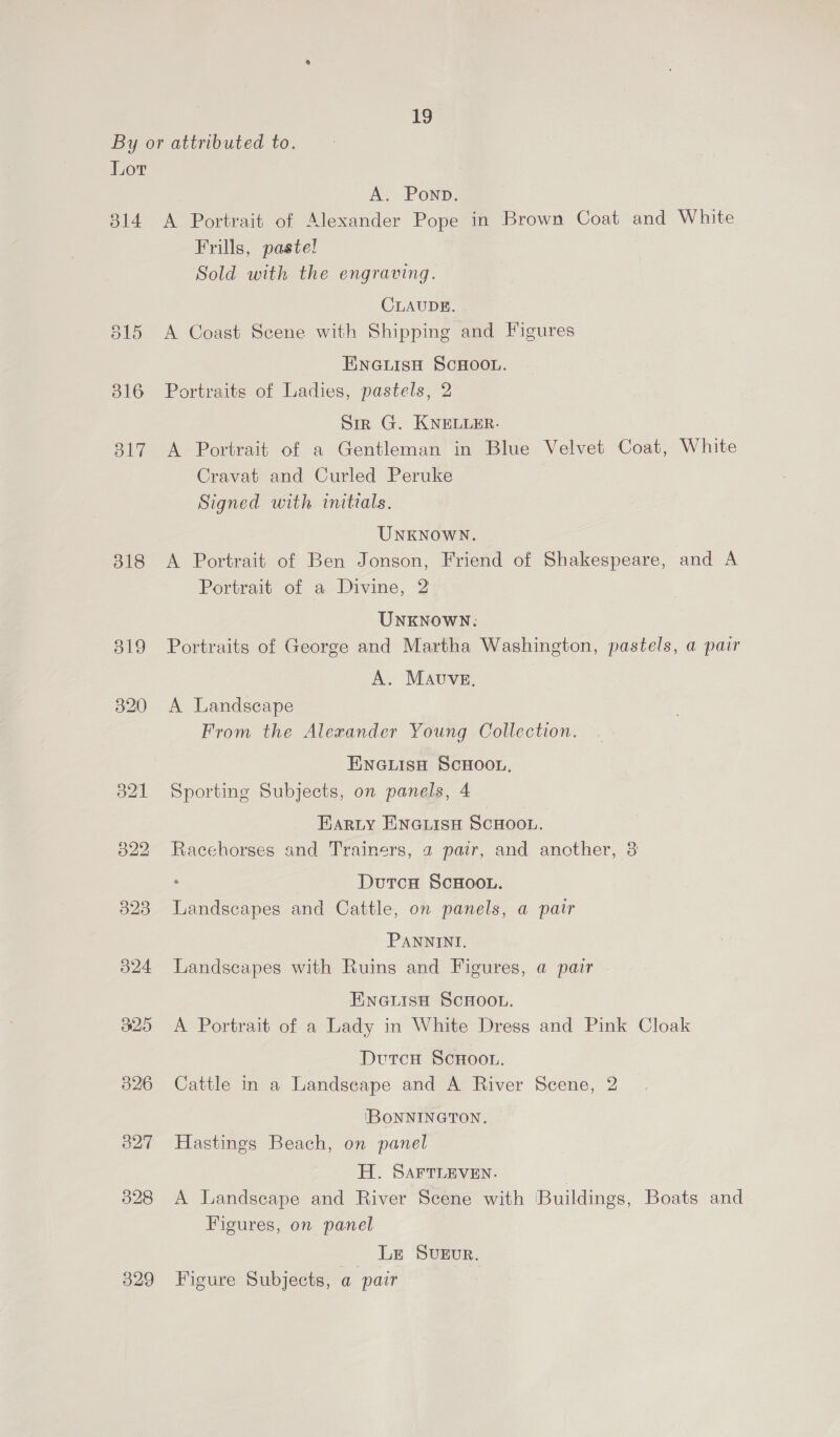 By or attributed to. Lot A. Pownp. 314 A Portrait of Alexander Pope in Brown Coat and White Frills, pastel Sold with the engraving. CLAUDE. 515 A Coast Scene with Shipping and Figures ENGLISH SCHOOL. 316 Portraits of Ladies, pastels, 2 Sr G. KNELLER. 317 A Portrait of a Gentleman in Blue Velvet Coat, White Cravat and Curled Peruke Signed with initials. UNKNOWN. 318 A Portrait of Ben Jonson, Friend of Shakespeare, and A Portrait of a Divine, 2 UNKNOWN: 8319 Portraits of George and Martha Washington, pastels, a pair A. MAvuveE, 320 A Landscape From the Alexander Young Collection. ENGLISH SCHOOL. 321 Sporting Subjects, on panels, 4 E arty ENGLISH SCHOOL. 322 Racehorses and Trainers, a pair, and another, 3 : DutcH ScHOOL. 323 Landscapes and Cattle, on panels, a pair PANNINI. 524 Landscapes with Ruins and Figures, a pair ENGLISH SCHOOL. 325 <A Portrait of a Lady in White Dress and Pink Cloak DutcH ScHooL. 326 Cattle in a Landscape and A River Scene, 2 IBONNINGTON. 3827 Hastings Beach, on panel H. SAFTLEVEN. 328 A Landscape and River Scene with Buildings, Boats and Figures, on panel Le Sveur. 329 Figure Subjects, a pair