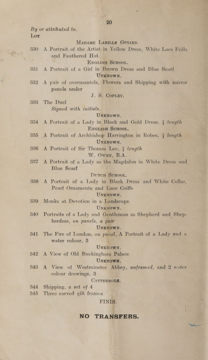 By or attributed to. Lor MapDAME LABILLE GUIARD. 830- A Portrait of the Artist in Yellow Dress, White Lace Frills and Feathered Hat | ENGLISH SCHOOL. 331 <A Portrait of a Girl in Brown Dress and Blue Scarf UNKNOWN. 3382 A pair of overmantels, Flowers and Shipping with mirror panels under J. S. Copiey. 3383 The Duel Signed with initials. UNKNOWN. 334 <A Portrait of a Lady in Black and Gold Dress, ? length ENGLISH SCHOOL. 335 A Portrait of Archbishop Harrington in Robes, ? length UNKNOWN. 336 A Portrait of Sir Thomas Lee, ? length W. Owen, R.A. 3837 <A Portrait of a Lady as the Magdalen in White Dress aad ‘Blue Scarf DutcH SCHOOL. 338 4 Portrait of a Lady in Black Dress and White Collar, Pearl Ornaments and Lace Coiffe UNKNOWN. 339 Monks at Devotion in a Landscape UNKNOWN. | 340 Portraits of a Lady and Gentleman as Shepherd and Shep- herdess, on panels, a pair UnKNown. 3841 The Fire of London, on pala, A Portrait of a Lady and a water colour, 3 Unslemes. 3842 A View of Old Buckingham Palace UNKNOWN. 343 A View of Westminster Abbey, unframed, and 2 water colour drawings, 3 CATTERMOLE. 344 Shipping, a set of 4 345 Three carved gilt frames FINIS. NO TRANSFERS.