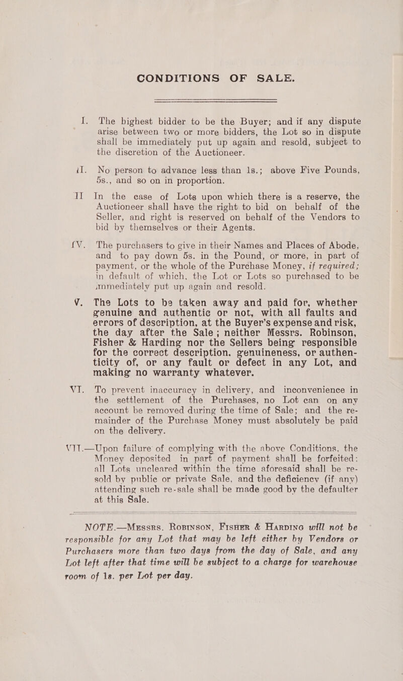 CONDITIONS OF SALE. I. The highest bidder to be the Buyer; and if any dispute arise between two or more bidders, the Lot so in dispute shall be immediately put up again and resold, subject to the discretion of the Auctioneer. iI. No person to advance less than 1s.; above Five Pounds, 5s., and so on in proportion. JI In the case of Lots upon which there is a reserve, the Auctioneer shall have the right to bid on behalf of the Seller, and right is reserved on behalf of the Vendors to bid by themselves or their Agents. fV. The purchasers to give in their Names and Places of Abode, and to pay down 5s. in the Pound, or more, in part of payment, or the whole of the Purchase Money, if required; in default of which, the Lot or Lots so purchased to be immediately put up again and resold. V. The Lots to be taken away and paid for, whether genuine and authentic or not, with all faults and errors of description, at the Buyer’s expense and risk, the day after the Sale; neither Messrs. Robinson, Fisher &amp; Harding nor the Sellers being responsible for the correct description. genuineness, or authen- ticity of, or any fault or defect in any Lot, and making no warranty whatever. VI. To prevent inaccuracy in delivery, and inconvenience in the settlement of the Purchases, no Lot can on any account be removed during the time of Sale; and the re- mainder of the Purchase Money must absolutely be paid on the delivery. V1T.—Upon failure of complying with the above Conditions, the Money deposited in part of payment shall be forfeited: all Lots uncleared within the time aforesaid shall be re- sold by publie or private Sale, and the deficiency (if any) attending such re-sale shall be made good by the defaulter at this Sale.   NOTE.—Messrs. Rostson, Fisuer &amp; Harpine will not be responsible for any Lot that may be left either by Vendors or Purchasers more than two days from the day of Sale, and any Lot left after that time will be subject to a charge for warehouse room of 1s. per Lot per day.