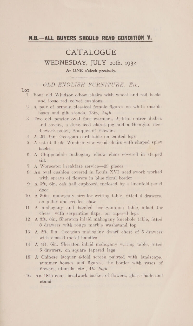 6 ~J 15 16 CATALOGUE WEDNESDAY, JULY 2oth, 1932, At ONE o’clock precisely.  CORLL AM ARE A NTIS ORL, AO RRS OLD ENGLISH FURNITURE, Etc. Four old Windsor elbow chairs with wheel and rail backs and loose red velvet cushions A pair of ormolu classical female figures on white marble bases and gilt stands, 18in. high Two old pewter oval foot warmers, 2 ditto entree dishes and covers, a ditto iced claret jug and a Georgian nee- dlework panel, Bouquet of Flowers A 2ft. 9in. Georgian card table on canted legs A set of 6 old Windsor yew wood chairs with shaped splat backs A Chippendale mahogany elbow chair covered in striped silk A Worcester breakfast service—63 pieces An oval cushion covered in Louis XVI needlework worked with spravs of flowers in blue floral border A 8ft. 6in. oak hall cupboard enclosed by a linenfold panel door A 30in. mahogany circular writing bab e fitted 4 drawers, on pillar and reeded claw A mahogany and banded backgammon table, inlaid for chess, with serpentine flaps, on tapered legs A 8ft. 6in. Sheraton inlaid mahogany kneehole table, fitted 8 drawers with rouge marble washstand top A 2ft. 9in. Georgian mahogany dwarf chest of 5 drawers with chased metal handles A 4ft. 6in. Sheraton inlaid mahogany writing table, fitted 5 drawers, on square tapered legs A Chinese lacquer 4-fold screen painted with landscape, summer houses and figures, the border with vases of flowers, utensils, etc., 4ft. high An 18th cent. beadwork basket of flowers, glass shade and stand