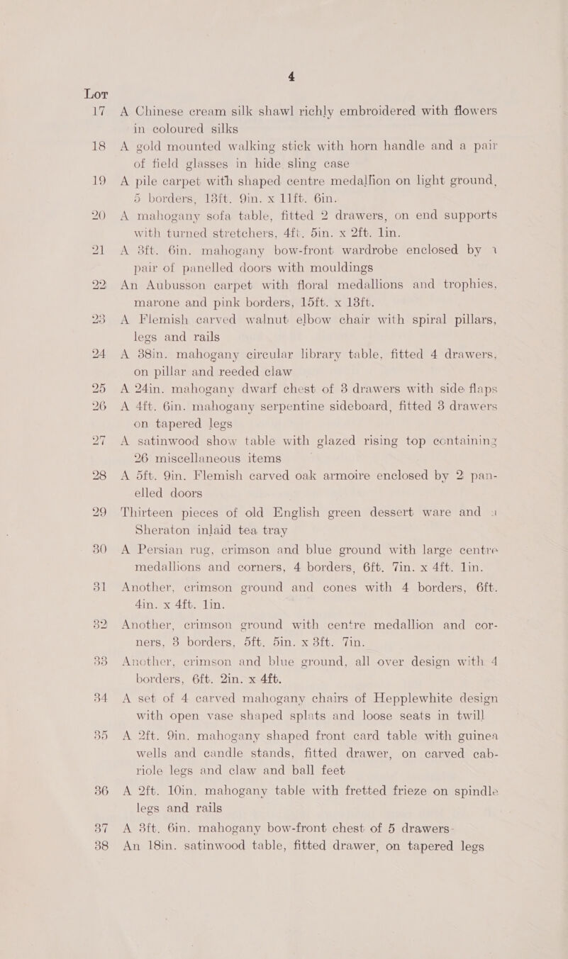A Chinese cream silk shawl richly embroidered with flowers in coloured silks A gold mounted walking stick with horn handle and a pair of field glasses in hide sling case A pile carpet with shaped centre medallion on light ground, 5 borders, 18it. 9in. x 11ft. 6in. A mahogany sofa table, fitted 2 drawers, on end supports with turned stretchers, 4. din. x Zit. Lin. A 8ft. 6in. mahogany bow-front wardrobe enclosed by 1 par of panelled doors with mouldings An Aubusson carpet with floral medallions and trophies, marone and pink borders, loft. x 13ft. A Flemish carved walnut elbow chair with spiral pillars, legs and rails A 38in. mahogany circular library table, fitted 4 drawers, on pillar and reeded claw A 24in. mahogany dwarf chest of 3 drawers with side flaps A 4ft. Gin. mahogany serpentine sideboard, fitted 8 drawers on tapered legs A satinwood show table with glazed rising top containing 26 miscellaneous items | A dft. 9in. Flemish carved oak armoire enclosed by 2 pan- elled doors Thirteen pieces of old English green dessert ware and s Sheraton inlaid tea tray A Persian rug, crimson and blue ground with large centre medallions and corners, 4 borders, 6ft. Tin. x 4ft. lin. Another, crimson ground and cones with 4 borders, 6ft. 4in. x 4ft. lin. Another, erimson ground with centre medallion and _ cor- ners, 38 borders, 5ft. 5in. x 8ft. Tin. Another, crimson and blue ground, all over design with 4 borders, 6f{t. 2in. x 4ft. A set of 4 carved mahogany chairs of Hepplewhite design with open vase shaped splats and loose seats in twill A 2ft. 9in. mahogany shaped front card table with guinea wells and candle stands, fitted drawer, on carved cab- riole legs and claw and ball feet A 2ft. 10in. mahogany table with fretted frieze on spindle legs and rails A 3ft. 6in. mahogany bow-front chest of 5 drawers- An 18in. satinwood table, fitted drawer, on tapered legs