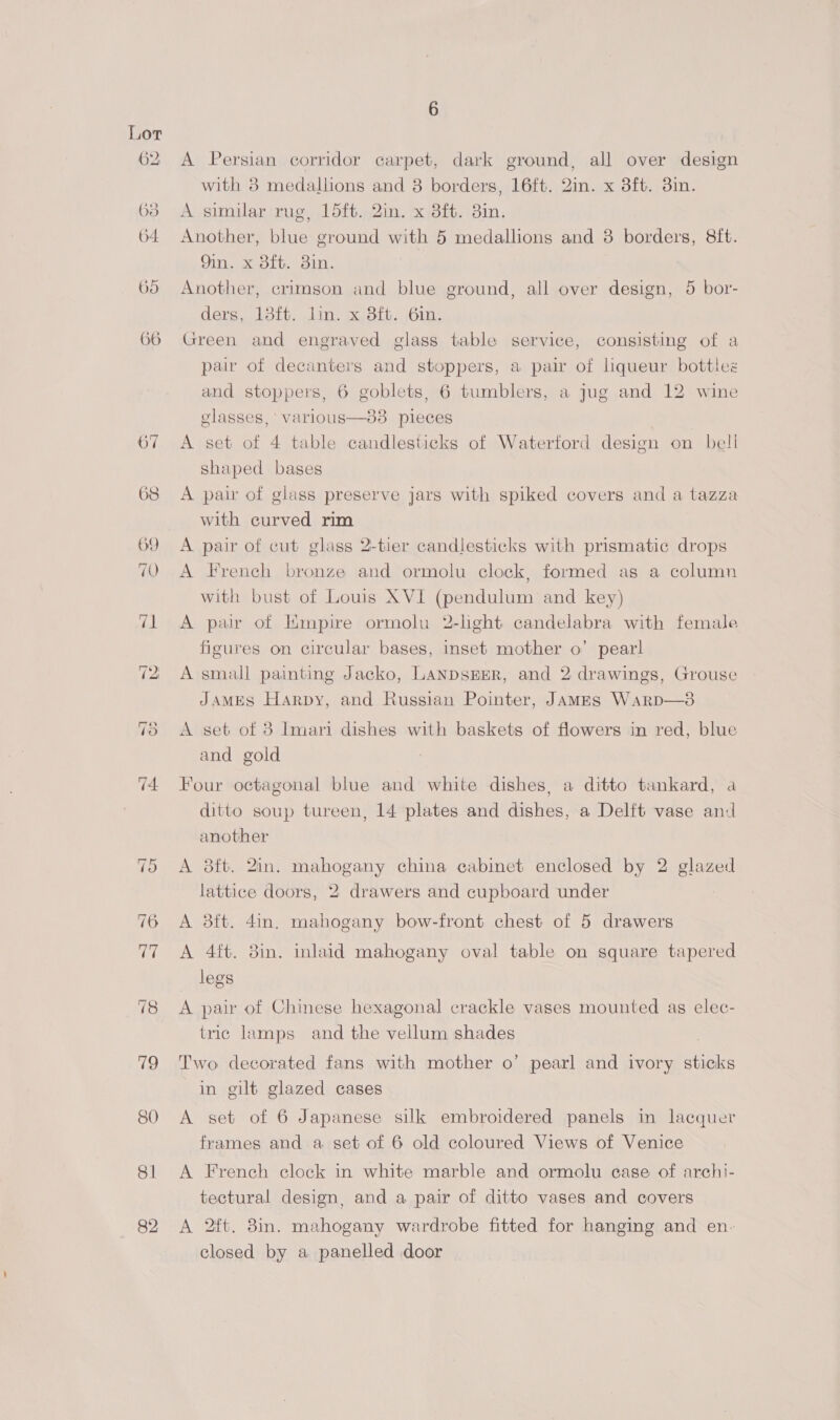 62 63 64 695 66 18 iQ 80 81 82 6 A Persian corridor carpet, dark ground, all over design with 38 medallions and 8 borders, 16ft. 2in. x 3ft. 3in. A similar rug, 15ft. 2in. x 3ft. 3in. Another, blue ground with 5 medallions and 38 borders, 8ft. Din. x ol, ain. Another, crimson and blue ground, all over design, 5 bor- ders, 18ft. lin. x 3ft. 6in. Green and engraved glass table service, consisting of a pair of decanters and stoppers, a pair of liqueur bottles and stoppers, 6 goblets, 6 tumblers, a jug and 12 wine elasses,' varlous—3838 pieces A set of 4 table candlesticks of Waterford design on bell shaped bages A pair of glass preserve jars with spiked covers and a tazza with curved rim A pair of cut glass 2-tier candlesticks with prismatic drops A French bronze and ormolu clock, formed as a column with bust of Louis XVI (pendulum and key) A pair of Empire ormolu 2-lhght candelabra with female figures on circular bases, inset mother o’ pearl A small painting Jacko, LANDSEER, and 2 drawings, Grouse JAMES Harpy, and Russian Pointer, JAMES Warp—3 A set of 3 Imari dishes with baskets of flowers in red, blue and gold Four octagonal blue and white dishes, a ditto tankard, a ditto soup tureen, 14 plates and dishes, a Delft vase and another A 3ft. 2in. mahogany china cabinet enclosed by 2 glazed lattice doors, 2 drawers and cupboard under A 3ft. 4in. mahogany bow-front chest of 5 drawers A 4ft. 8in. inlaid mahogany oval table on square tapered legs A pair of Chinese hexagonal crackle vases mounted as elec- tric lamps and the vellum shades Two decorated fans with mother o’ pearl and ivory sticks in gilt glazed cases A set of 6 Japanese silk embroidered panels in lacquer frames and a set of 6 old coloured Views of Venice A French clock in white marble and ormolu ease of archi- tectural design, and a pair of ditto vases and covers A 2ft. 8in. mahogany wardrobe fitted for hanging and en- closed by a panelled door
