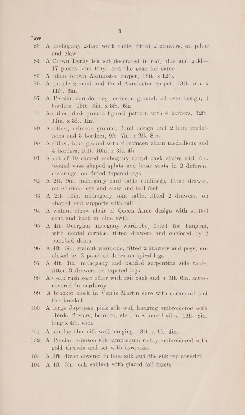 LOL 102 108 104 7 A mahogany 2-flap work table, fitted 2 drawers, on pillar and claw A Crown Derby tea set decorated in red, blue and gold— 17 pieces, and tray, and the case for same A plain brown Axminster carpet, 18ft. x 12ft. A purple ground and floral Axminster carpet, 13ft. 3in. x 11ft. Gin. A Persian corridor rug, crimson ground, all over design, 3 borders, 18ft. 6in. x 3ft. 6mm. Another, dark ground figured pattern with 4 borders, 12ft. Idi Sit. din. Another, crimson ground, floral design and 2 blue medal- lions and 8 borders, 9ft. Tin. x 2ft. 8in. Another, blue ground with 4 crimson chain medallions and 4 borders, 10ft. 10in. x 8ft. 4in. A set of 10 carved mahogany shield back chairs with fer- tooned vase shaped splats and loose seats in 2 differen: coverings, on fluted tapered legs A 2ft. 9m. mahogany card table (unlined), fitted drawer, on cabriole legs and claw and ball feet A 2ft. 10in. mahogany sofa table, fitted 2 drawers, on shaped end supports with rail A walnut elbow chair of Queen Anne design with stuffed seat and back in blue twill A 4ft. Georgian maogany wardrobe, fitted for hanging, with dental cornice, fitted drawers and enclosed by 2 panelled doors A 4ft. 6in. walnut wardrobe, fitted 2 drawers and pegs, en- closed by 2 panelled doors on spiral legs A 4ft. lin. mahogany and banded serpentine side table, fitted 8 drawers on tapered legs An oak rush seat chair with rail back and a 3ft. 6in. settee covered in corduroy A bracket clock in Vernis Martin case with surmount and the bracket A large Japanese pink silk wall hanging embroidered with birds, flowers, bamboo, etc., in coloured silks, 12ft. Sin. long x 4ft. wide A similar blue silk wall hanging, 13ft. x 4ft. 4in. A Persian crimson silk lambrequin richly embroidered with gold threads and set with turquoise A 3ft. divan covered in blue silk and the silk rep coverlet A 4ft. 3in. oak cabinet with glazed fall fronts
