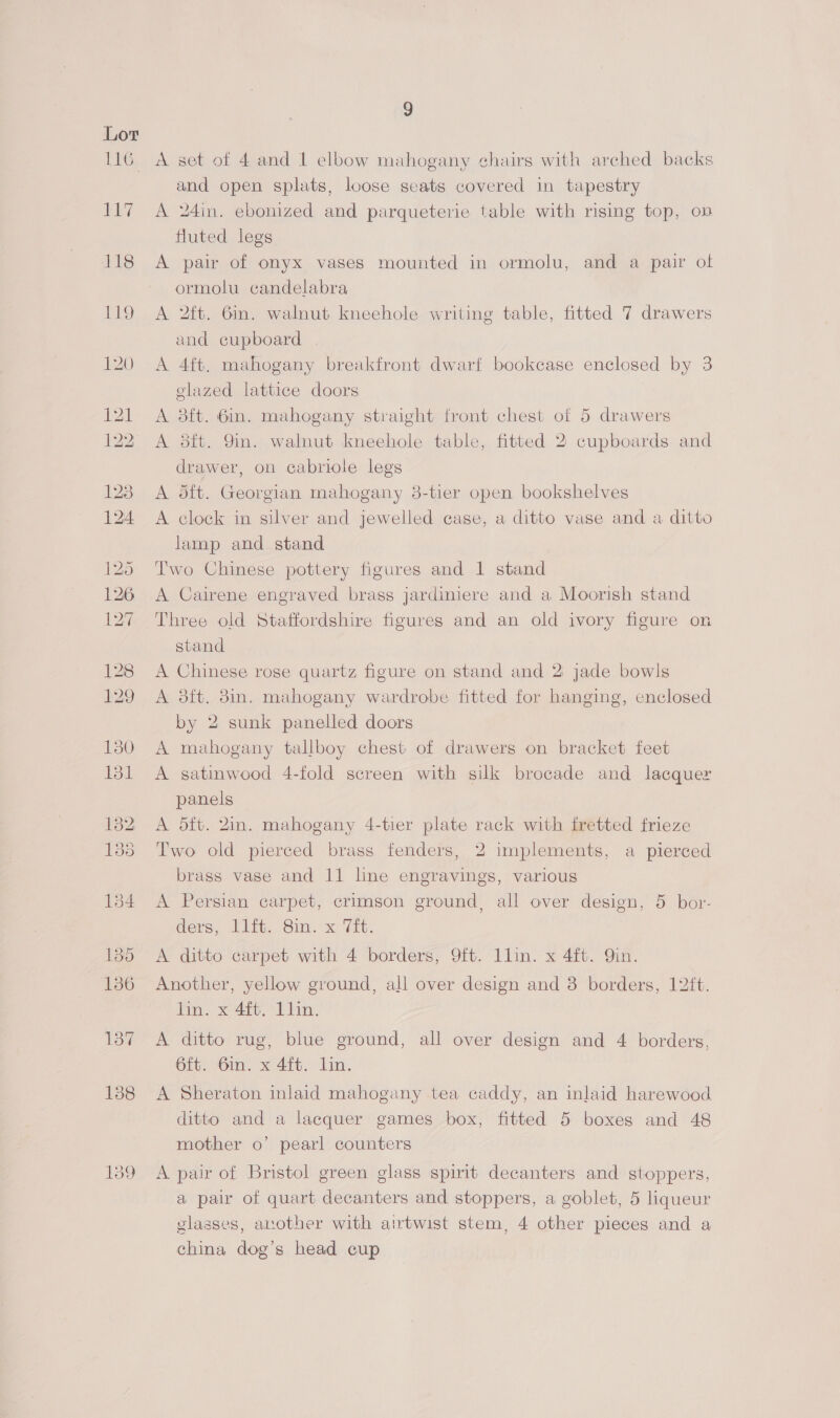 A set of 4 and 1 elbow mahogany chairs with arched backs and open splats, loose seats covered in tapestry A 24in. ebonized and parqueterie table with rising top, on fluted legs A pair of onyx vases mounted in ormolu, and a pair of ormolu candelabra A 2ft. 6in. walnut kneehole writing table, fitted 7 drawers and cupboard A 4ft. mahogany breakfront dwarf bookcase enclosed by 3 glazed lattice doors A 8ft. 6in. mahogany straight front chest of 5 drawers A 8ft. 9in. walnut kneehole table, fitted 2 cupboards and drawer, on cabriole legs A dft. Georgian mahogany 38-tier open bookshelves A clock in silver and jewelled case, a ditto vase and a ditto lamp and stand Two Chinese pottery figures and 1 stand A Cairene engraved brass jardiniere and a Moorish stand Three old Staffordshire figures and an old ivory figure on stand A Chinese rose quartz figure on stand and 2 jade bowls A 3ft. 8in. mahogany wardrobe fitted for hanging, enclosed by 2 sunk panelled doors A mahogany tallboy chest of drawers on bracket feet A satinwood 4-fold screen with silk brocade and lacquer panels A dft. 2in. mahogany 4-tier plate rack with fretted frieze Two old pierced brass fenders, 2 implements, a pierced brass vase and 11 line engravings, various A Persian carpet, crimson ground, all over design, 5 bor- ders, D1. Sim. x Tt: A ditto carpet with 4 borders, 9ft. llin. x 4ft. Qin. Another, yellow ground, all over design and 3 borders, 12ft. lin. x 4ft. Llin. A ditto rug, blue ground, all over design and 4 borders, 6ft. 6in. x 4ft. lin. A Sheraton inlaid mahogany tea caddy, an inlaid harewood ditto and a lacquer games box, fitted 5 boxes and 48 mother o’ pearl counters A pair of Bristol green glass spirit decanters and stoppers, a pair of quart decanters and stoppers, a goblet, 5 liqueur glasses, another with airtwist stem, 4 other pieces and a china dog’s head cup