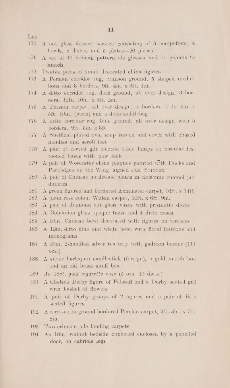 A cut glass dessert service censisting of 38 compotiers, 4 bowls, 8 dishes and 5 plates—20 pieces A set of 12 hobnail pattern ale glasses and 11 goblets to match Twelve pairs of small decorated china figures A Persian corridor rug, crimson ground, 5 shaped medai- lions and 8 borders, 9ft. 4in. x 3ft. lin. A ditto corridor rug, dark ground, all over design, 3 bor- ders, 12) 10im.4e:316. ‘Qin, A Persian carpet, all over design, 4 borders, 11lft. Qin. x 5ft. 10in. (worn) and a ditto saddlebag A ditto corridor rug, blue ground, all over design with 5 borders, Oft. din. x 3it. A Sheffield plated oval soup tureen and cover with chased handles and scroll feet A pair of carved gilt electric table lamps on circular fes- tooned bases with paw feet A pair of Worcester china plaques painted with Ducks and Partridges on the Wing, signed Jas. Srinron A pair of Chinese hardstone plants in cloisonne enamel jar- dinieres A green figured and bordered Axminster carpet, 16ft. x 14ft. A plain rose colour Wilton carpet, 10ft. x 6ft. Qin. A pair of diamond cut glass vases with prismatic drops A Bohemian glass opaque tazza and 4 ditto vases A 10in. Chinese bowl] decorated with figures on terraces A 12in. ditto blue and white bowl with floral festoons and monograms A 20in. 2-handled silver tea tray with gadroon border (111 OZS8.) A silver harlequin candlestick (foreign), a gold match box and an old brass snuff box An 18ct. gold cigarette case (5 ozs. 10: dwts.) A Chelsea Derby figure of Falstaff and a Derby seated girl with basket of flowers A pair of Derby groups of 2 figures and a pair of ditto seated figures A terra-cotta ground bordered Persian carpet, 9ft. 5in. x 7ft. Sin. , Two crimson pile landing carpets An 18in, walnut bedside cupboard enclosed by a panelled door, on cabriole legs