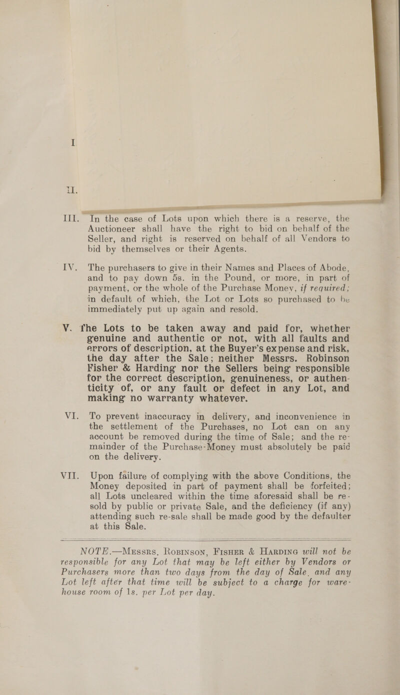 ee ee Auctioneer shall have the right to bid on behalf of the Seller, and right is reserved on behalf of all Vendors to bid by themselves or their Agents. The purchasers to give in their Names and Places of Abode, and to pay down 5s. in the Pound, or more, in part of payment, or the whole of the Purchase Money, if required; in default of which, the Lot or Lots so purchased to be immediately put up again and resold. VIL genuine and authentic or not, with all faults and errors of description, at the Buyer’s expense and risk, the day after the Sale; neither Messrs. Robinson Fisher &amp; Harding nor the Sellers being responsible for the correct description, genuineness, or authen- ticity of, or any fault or defect in any Lot, and making no warranty whatever. To prevent inaccuracy in delivery, and inconvenience in the settlement of the Purchases, no Lot can on any account be removed during the time of Sale; and the re- mainder of the Purchase-Money must absolutely be paid on the delivery. Upon failure of complying with the above Conditions, the Money deposited in part of payment shall be forfeited; all Lots uncleared within the time aforesaid shall be re- sold by public or private Sale, and the deficiency (if any) attending such re-sale shall be made good by the defaulter at this Sale.    