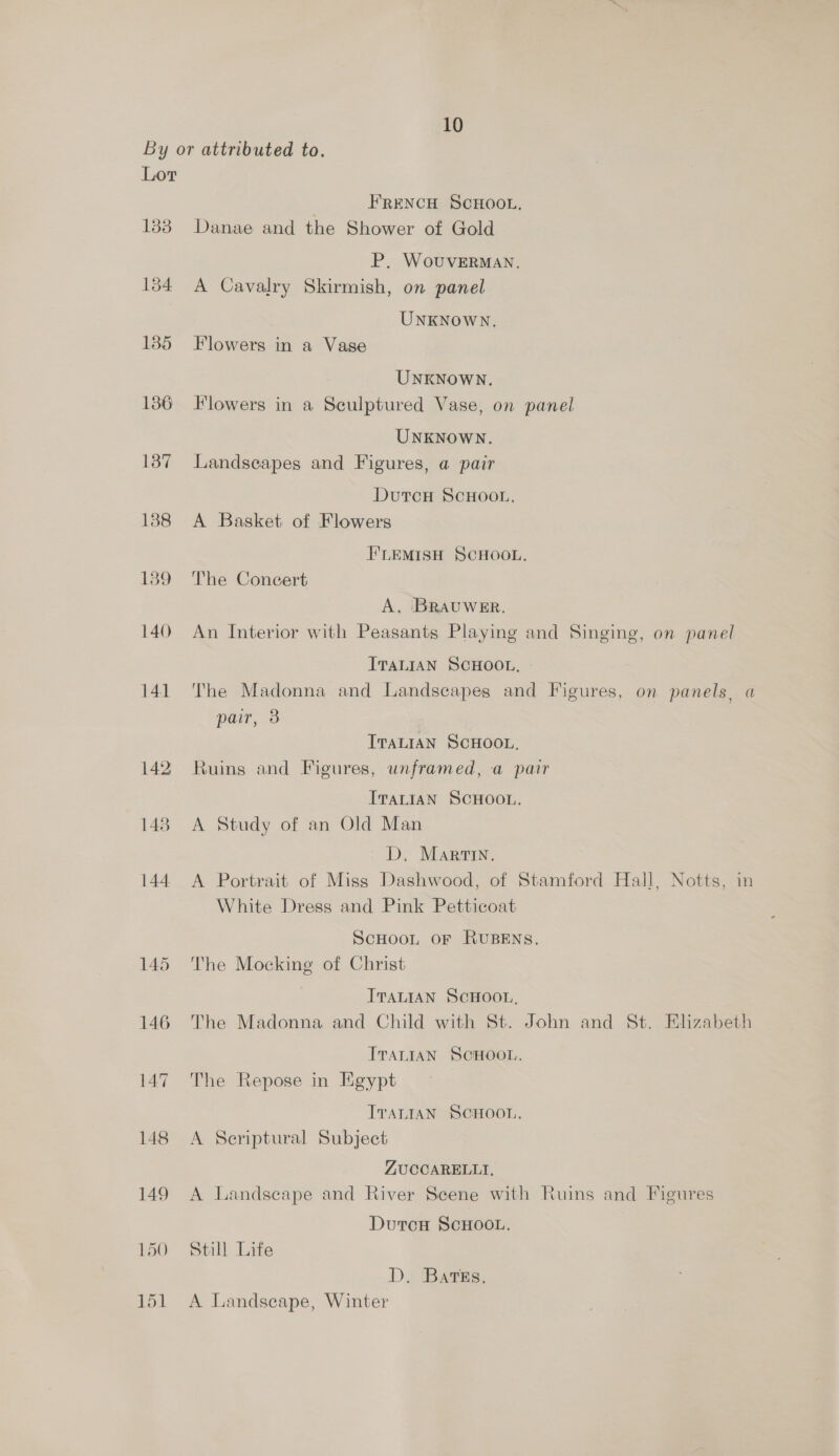 By or attributed to. Lor FRENCH SCHOOL. 1838 Danae and the Shower of Gold P. WovuvERMAN. 1384 A Cavalry Skirmish, on panel UNKNOWN. 135 Flowers in a Vage UNKNOWN. 136 Flowers in a Sculptured Vase, on panel UNKNOWN. 187 Landseapes and Figures, a pair DutcH SCHOOL, 1388 A Basket of Flowers F'LEMISH SCHOOL. 189 The Concert A. BRAUWER. 140 An Interior with Peasants Playing and Singing, on panel ITaLiaAN SCHOOL. 141 The Madonna and Landscapes and Figures, on panels, a pair, 3 ITALIAN SCHOOL. 142 Ruins and Figures, unframed, a pair IvaLIaN SCHOOL. 148. A Study of an Old Man D, Martin. 144 A Portrait of Miss Dashwood, of Stamford Hall, Notts, in White Dress and Pink Petticoat ScHOOoL OF RUBENS. 145 The Mocking of Christ ITALIAN SCHOOL, 146 The Madonna and Child with St. John and St. Elizabeth ITALIAN SCHOOL. 147 The Repose in Egypt IvaLIAN SCHOOL. 148 A Serptural Subject ZUCCARELLTI, 149 A Landscape and River Scene with Ruins and Figures DurcH SCHOOL. 150 Still Life D, Bates. 151 A Landscape, Winter