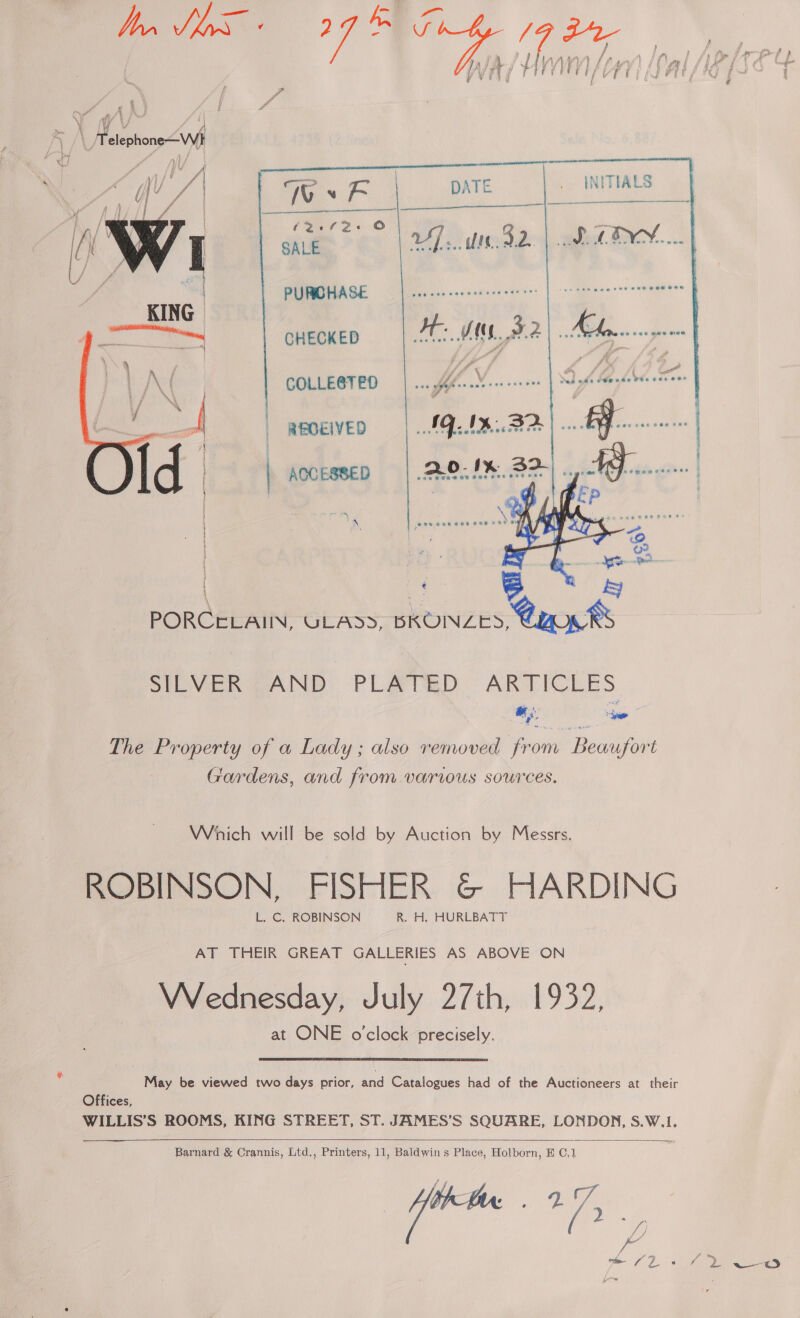  4 ah\ Mine \¥ wy fd ‘ Y Fw Y f wa [ae | i ) / |  DATE INITIALS     PURCHASE   ys ULADD, BKONZES .< SRE VenweAINE: PLATO. ARTICLES a a ee The Property of a Lady; also removed from Beaufort Gardens, and from various sources. Wich will be sold by Auction by Messrs. ROBINSON, FISHER &amp;© HARDING L. C. ROBINSON R. H. HURLBATT AT THEIR GREAT GALLERIES AS ABOVE ON Wednesday, July 27th, 1932, at ONE o'clock precisely. May be viewed two days prior, and Catalogues had of the Auctioneers at their Offices, WILLIS’S ROOMS, KING STREET, ST. JAMES’S SQUARE, LONDON, S.W.1.   Barnard &amp; Crannis, Ltd., Printers, 11, Baldwins Place, Holborn, B C,1 ‘cade 17. ada COLLE@TED : ere Dente ee ( / ‘ \ F i —_ | reoeiveo |... AQ. IMA |... | ; | ij | AOCESSED ] |   
