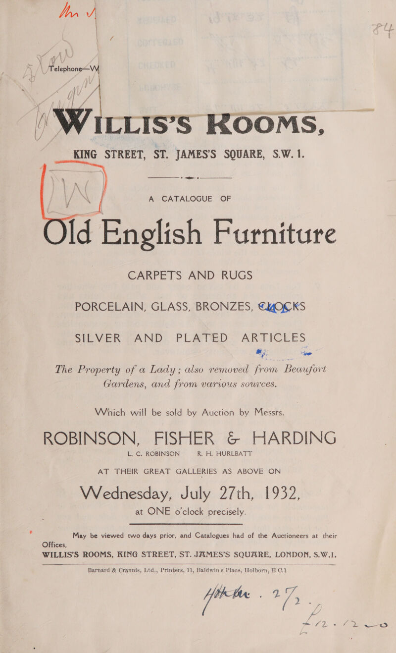 y /\ Telephone-—Wy eh 2?  A CATALOGUE OF Id English Furniture CARPETS AND RUGS PORCELAIN, GLASS, BRONZES, €4@OCKS SILVER ZAND. PLATED. ARTICLES ee The Property of a Lady; also removed from Beaufort Gardens, and from varius sources. Wich will be sold by Auction by Messrs. ROBINSON, FISHER &amp; HARDING L. C. ROBINSON R. H. HURLBATT AT THEIR GREAT GALLERIES AS ABOVE ON Wednesday, July 27th, 1932, at ONE o'clock precisely. May be viewed two days prior, and Catalogues had of the Auctioneers at their Offices, WILLIS’S ROOMS, KING STREET, ST. JAMES’S SQUARE, LONDON, S.W.1.   Barnard &amp; Crannis, Ltd., Printers, 11, Baldwins Place, Holborn, H C,1 — 2.7.