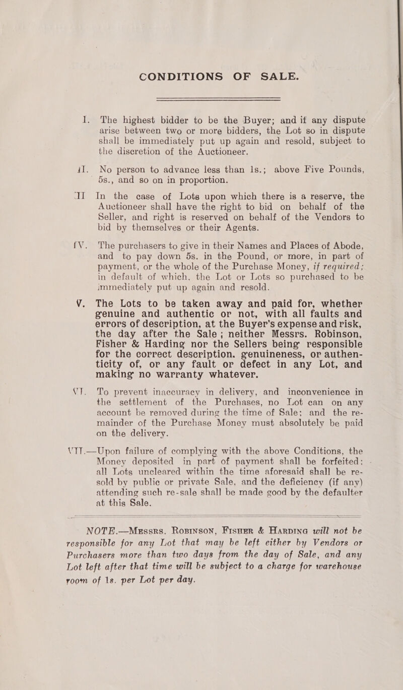 CONDITIONS OF SALE. I. The highest bidder to be the Buyer; and if any dispute arise between two or more bidders, the Lot so in dispute shall be immediately put up again and resold, subject to the discretion of the Auctioneer. il. No person to advance less than 1s.; above Five Pounds, _ os., and so on in proportion. II In the case of Lots upon which there is a reserve, the Auvtioneer shall have the right to bid on behalf of the Seller, and right is reserved on behalf of the Vendors to bid by themselves or their Agents.  {V. The purchasers to give in their Names and Places of Abode, and to pay down 5s. in the Pound, or more, in part of payment, or the whole of the Purchase Money, if required; in default of which, the Lot or Lots so purchased to be immediately put up again and resold. VY. The Lots to be taken away and paid for, whether genuine and authentic or not, with all faults and errors of description, at the Buyer’s expense and risk, the day after the Sale; neither Messrs. Robinson, Fisher &amp; Harding nor the Sellers being responsible for the correct description. genuineness, or authen- ticity of, or any fault or defect in any Lot, and making no warranty whatever. VI. To prevent inaccuracy in delivery, and inconvenience in the settlement of the Purchases, no Lot can on any account be removed during the time of Sale; and _ the re- mainder of the Purchase Money must absolutely be paid on the delivery. V1T.—Upon failure of complying with the above Conditions, the Money deposited in part of payment shall be forfeited; . all Lots uncleared within the time aforesaid shall be re- sold by public or private Sale, and the deficiency (if any) attending such re-sale shall be made good by the defaulter at this Sale.   NOTE.—Messrs. Rosrnson, Fisuer &amp; Harpine will not be responsible for any Lot that may be left either by Vendors or Purchasers more than two days from the day of Sale, and any Lot left after that time will be subject to a charge for warehouse room of 1s. per Lot per day.