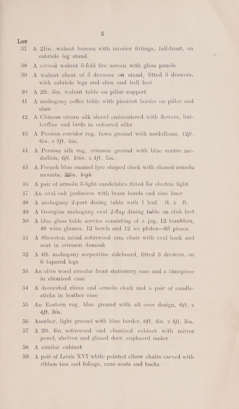 A 2lin. walnut bureau with interior fittings, fall-front, on cabriole leg stand A carved walnut 8-fold fire screen with glass panels A walnut chest of 5 drawers on stand, fitted 3 drawers, with cabriole legs and claw and ball feet A 2ft. 5in. walnut table on pillar support A mahogany coffee table with piecrust border on pillar and claw A Chinese cream silk shawl embroidered with flowers, but- terflies and birds in coloured silks A Persian corridor rug, fawn ground with medallions, 12ft. Gin. ¥. Sft. 3in. A Persian silk rug, crimson ground with blue centre me- dallion, 6ft. 10in. x 4ft. Tin. A French blue enamel lyre shaped clock with chased ormolu mounts, 22in. high A pair of ormolu 8-lhght candelabra fitted for electric ight An oval oak jardiniere with brass bands and zinc liner A mahogany 2-part dining table with 1 leaf, ft. x ft. A blue glass table service consisting of a jug, 12 tumblers, 48 wine glasses, 12 bowls and 12 ice plates—85 picees A Sheraton inlaid satinwood arm chair with cval back and seat in crimson damask A 4ft. mahogany serpentine sideboard, fitted 8 drawers, on 6 tapered legs An olive wood circular front stationery case and a timepiece in ebonized case A decorated china and ormolu clock and a pair of candle- sticks in leather case An Eastern rug, blue ground with all over design, 6ft. x Aft. din. Another, light ground with blue border, 6ft. 4in. x 4ft. din. A 2ft. 4in. satinwood and ebonized cabinet with mirror panel, shelves and glazed door, cupboard under A similar cabinet A pair of Louis XVI white painted elbow chairs carved with ribbon ties and foliage, cane seats and backs