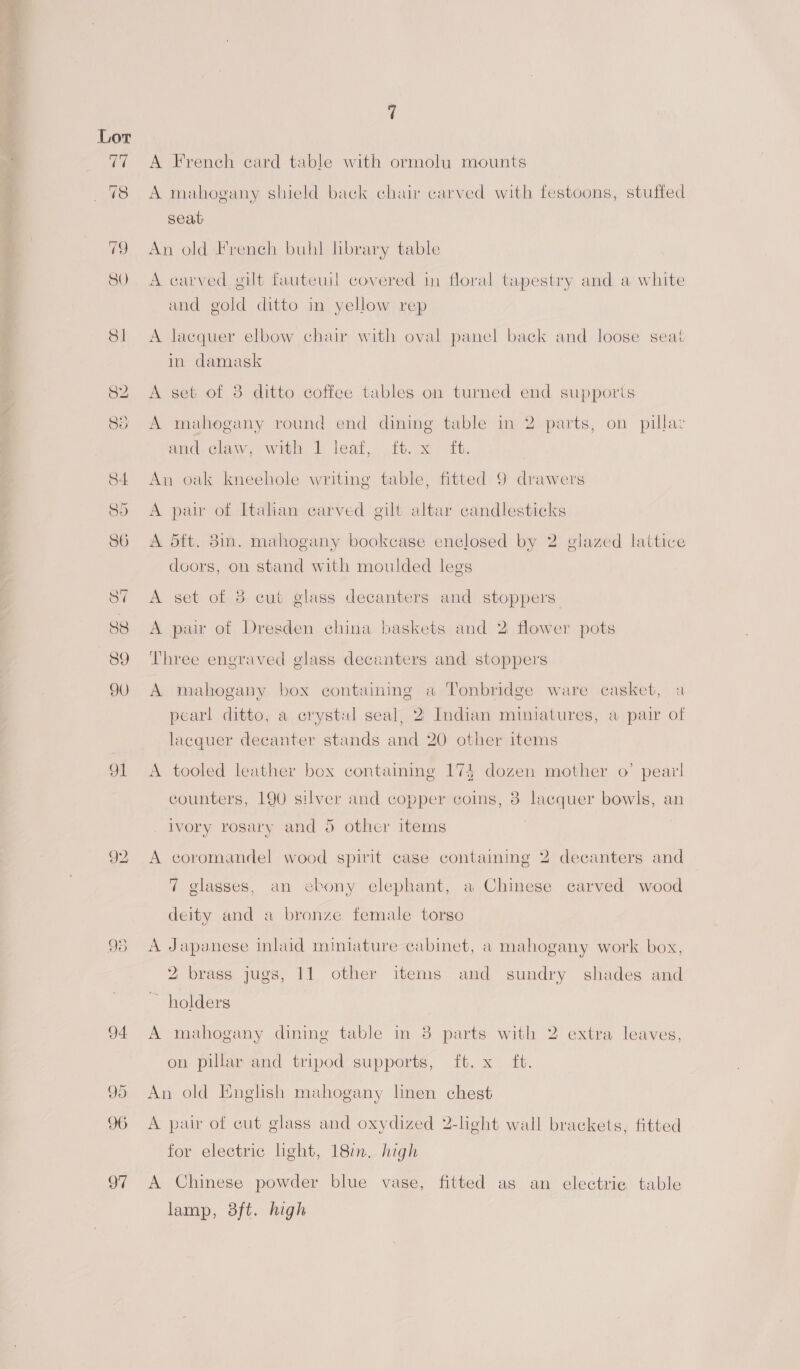 JL o vo A French card table with ormolu mounts A mahogany shield back chair carved with festoons, stuffed seat An old French buhl library table A carved gilt fauteuil covered in floral tapestry and a white and gold ditto in yellow rep A lacquer elbow chair with oval panel back and loose seat in damask A set of 38 ditto coffee tables on turned end supporis A mahogany round end dining table in 2 parts, on pillaz and.claw, with 1 leaf, ft. x it. An oak kneehole writing table, fitted 9 drawers A pair of Italian carved gilt altar candlesticks A 5ft. 8in. mahogany bookcase enclosed by 2 glazed lattice doors, on stand with moulded legs A set of 3 cut glass decanters and stoppers A pair of Dresden china baskets and 2 flower pots Three engraved glass decanters and stoppers A mahogany box containing a Tonbridge ware casket, a pearl ditto, a crystul seal, 2 Indian miniatures, a pair of lacquer decanter stands and 20 other items A tooled leather box containmg 174 dozen mother o’ pear! counters, 190 silver and copper coins, 3 lacquer bowls, an ivory rosary and 5 other items A coromandel wood spirit case containmg 2 decanters and 7 glasses, an ebony elephant, a Chinese carved wood deity and a bronze female torso A Japanese inlaid miniature cabinet, a mahogany work box, 2 brass jugs, 11 other items and sundry shades and ~ holders A mahogany dining table in 38 parts with 2 extra leaves, on pillar and tripod supports, ft. x ft. An old English mahogany linen chest A pair of cut glass and oxydized 2-light wall brackets, fitted for electric light, 18m. high A Chinese powder blue vase, fitted as an electric table lamp, 38ft. high