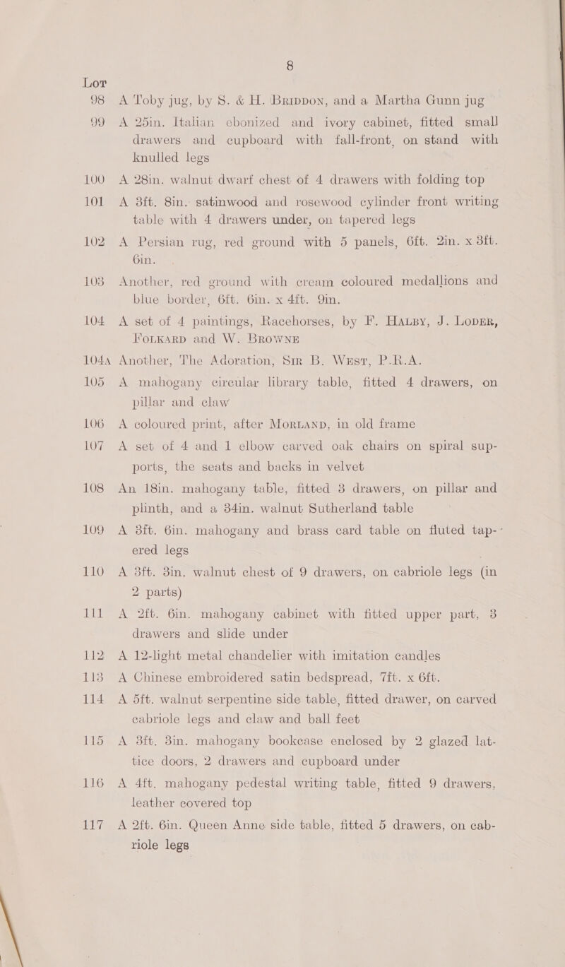 98 99 109 110 116 aL 8 A Toby jug, by 8. &amp; H. Brippon, and a Martha Gunn jug A 25in. Italian cbonized and ivory cabinet, fitted small drawers and cupboard with fall-front, on stand with knulled legs A 28in. walnut dwart chest of 4 drawers with folding top A 8ft. 8in. satinwood and rosewood cylinder front writing table with 4 drawers under, on tapered legs A Persian rug, red ground with 5 panels, 6ft. 2in. x dit. 6in. Another, red ground with cream coloured medallions and blue border, 6ft. Gin. x 4ft. Qin. A set of 4 paintings, Racehorses, by F. Hausy, J. Lover, FoLKARD and W. Browne Another, The Adoration; Sir B. West, P.R.A. A mahogany circular library table, fitted 4 drawers, on pular and claw A coloured print, after Moruanp, in old frame A set of 4 and 1 elbow carved oak chairs on spiral sup- ports, the seats and backs in velvet An 18in. mahogany table, fitted 8 drawers, on pillar and plinth, and a 34in. walnut Sutherland table A 3ft. 6mm. mahogany and brass card table on fluted tap-- ered legs | A dft. 3in. walnut chest of 9 drawers, on cabriole legs (in 2 parts) A 2ft. 6m. mahogany cabinet with fitted upper part, 3 drawers and slide under A 12-light metal chandelier with imitation candles A Chinese embroidered satin bedspread, 7ft. x 6ft. A 5ft. walnut serpentine side table, fitted drawer, on carved cabriole legs and claw and ball feet A 38ft. 8in. mahogany bookcase enclosed by 2 glazed lat- tice doors, 2 drawers and cupboard under A 4ft. mahogany pedestal writing table, fitted 9 drawers, leather covered top A 2ft. 6in. Queen Anne side table, fitted 5 drawers, on cab- riole legs