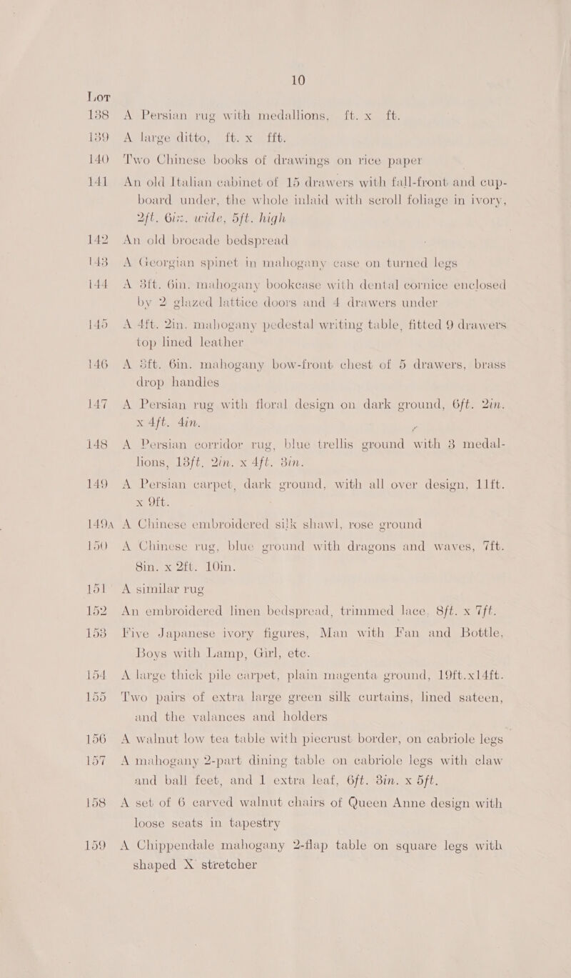 A Persian rug with medallions, ft. x ft. A large ditto, it. x ff, Two Chinese books of drawings on rice paper An old Italian cabinet of 15 drawers with fall-front and cup- board undey, the whole inlaid with scroll foliage in ivory, Aft. Guz. wide, 5ft. high An old brocade bedspread A Georgian spinet In mahogany case on turned legs A 3ft. Gin. mahogany bookcase with dental cornice enclosed by 2 glazed lattice doors and 4 drawers under A 4ft. Zin. mahogany pedestal writing table, fitted 9 drawers top lined leather A 5ft. 6m. mahogany bow-front chest of 5 drawers, brass drop handles A Persian rug with floral design on dark ground, 6ft. 2in. x 4ft. din. A Persian eorridor rug, blue trellis ground with 8 medal- lions, 18ft. Qin. x 4ft. Bin. A Persian carpet, dark ground, with all over design, 11it. x Oft. A Chinese embroidered silk shawl, rose ground A Chinese rug, blue ground with dragons and waves, ‘ft. Sin. x 2ft. 10in. A similar rug An embroidered linen bedspread, trimmed lace. Sf xis Five Japanese ivory figures, Man with Fan and Bottle, Boys with Lamp, Girl, ete. A large thick pile carpet, plain magenta ground, 19ft.x14ft. Two pairs of extra large green silk curtains, lined sateen, and the valances and holders A walnut low tea table with piecrust border, on cabriole legs | A mahogany 2-part dining table on cabriole legs with claw and ball feet, and 1 extra leaf, 6ft. 3in. x 5ft. A set of 6 carved walnut chairs of Queen Anne design with loose seats in tapestry A Chippendale mahogany 2-flap table on square legs with shaped X stretcher