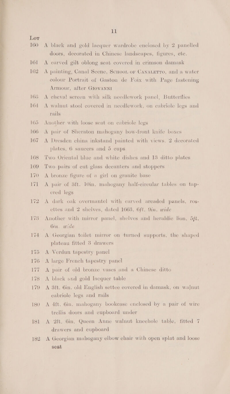  11 160 A black and gold lacquer wardrobe enclosed by 2 panelled doors, decorated in Chinese landscapes, figures, etc. 161 <A carved gilt oblong seat covered in crimson damask 162 A painting, Canal Scene, ScnooL or CANALETYO, and a water colour Portrait of Gaston de Foix with Page fastening Armour, after GIOVANNI 168 A cheval screen with silk needlework panel, Butterflies 164 A walnut stool covered in needlework, on cabriole legs and rails 165 Another with loose seat on cabriole legs 166 A pair of Sheraton mahogany bow-front knife boxes 167 A Dresden china inkstand painted with views, 2 decorated plates, 6 saucers and 5 cups 168 Two Oriental blue and white dishes and 18 ditto plates 169 Two pairs of cut glass decanters and stoppers 170 A bronze figure of a girl on granite base 171 A pair of 3ft. 10in. mahogany half-circular tables on tap- ered legs 172 A dark oak overmantel with carved arcaded panels, ros- ettes and 2 shelves, dated 1668, 6ft. 9in. wide 178 Another with mirror panel, shelves and heraldic lon, 5ft. «Gin. wide {74 A Georgian toilet mirror on turned supports, the shaped plateau fitted 3 drawers 175 A Verdun tapestry panel 176 A large French tapestry panel 177 A pair of old bronze vases and a Chinese ditto 178 <A black and gold lacquer table 179 A 8ft. 6in. old English settee covered in damask, on walnut cabriole legs and rails is0 A 4ft. 6in. mahogany bookcase enclosed by a pair of wire trellis doors and cupboard under 181 A 2ft, 6in. Queen Anne walnut kneehole table, fitted 7 drawers and cupboard 182 A Georgian mahogany elbow chair with open splat and loose seat