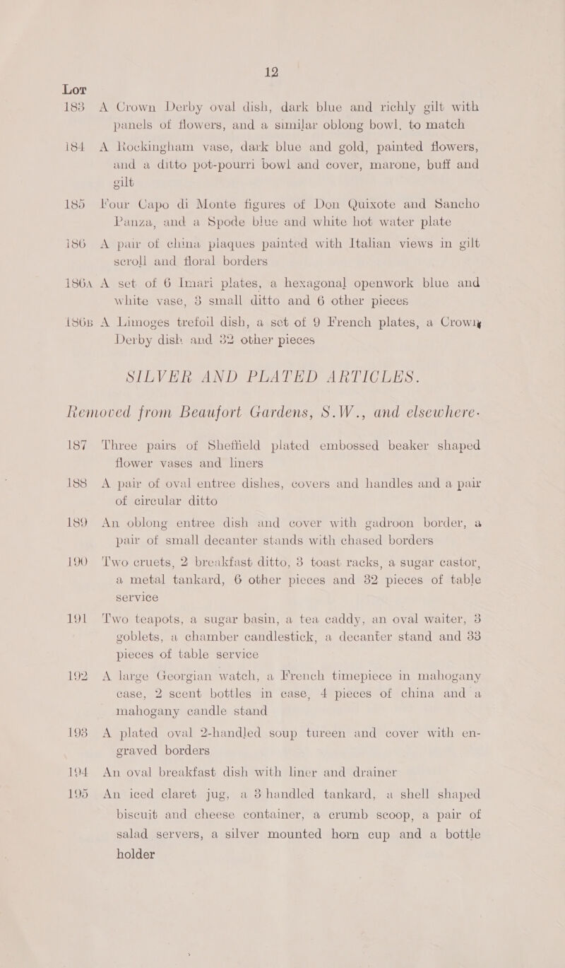 Lot 1838 A Crown Derby oval dish, dark blue and richly gilt with panels of flowers, and a similar oblong bowl, to match i84 A hockingham vase, dark blue and gold, painted flowers, and a ditto pot-pourri bowl and cover, marone, buff and elt 185 our Capo di Monte figures of Den Quixote and Sancho Panza, and a Spode blue and white hot water plate i86 A pair of china plaques painted with Italian views in gilt scroll and floral borders 1864 A set of 6 Imari plates, a hexagonal openwork blue and white vase, 38 small ditto and 6 other pieces 1868 A Limoges trefoil dish, a set of 9 French plates, a Crowly Derby disk and 32 other pieces SILVER AND PLATED ARTICLES. Removed from Beaufort Gardens, S.W., and elsewhere: 187 Three pairs of Sheffield plated embossed beaker shaped flower vases and liners 188 A pair of oval entree dishes, covers and handles and a pair of circular ditto 189 An oblong entree dish and cover with gadroon border, a pair of small decanter stands with chased borders 190 ‘Two cruets, 2 breakfast ditto, 3 toast racks, a sugar castor, a metal tankard, 6 other pieces and 382 pieces of table Service 191 Two teapots, a sugar basin, a tea caddy, an oval waiter, 3 goblets, a chamber candlestick, a decanter stand and 33 pieces of table service 192 A large Georgian watch, a French timepiece in mahogany case, 2 scent bottles in case, 4 pieces of china and a mahogany candle stand 193 A plated oval 2-handled soup tureen and cover with en- eraved borders 194 An oval breakfast dish with lner and drainer 195 An iced claret jug, a 3 handled tankard, a shell shaped biscuit and cheese container, a crumb scoop, a pair of salad servers, a silver mounted horn cup and a bottle holder