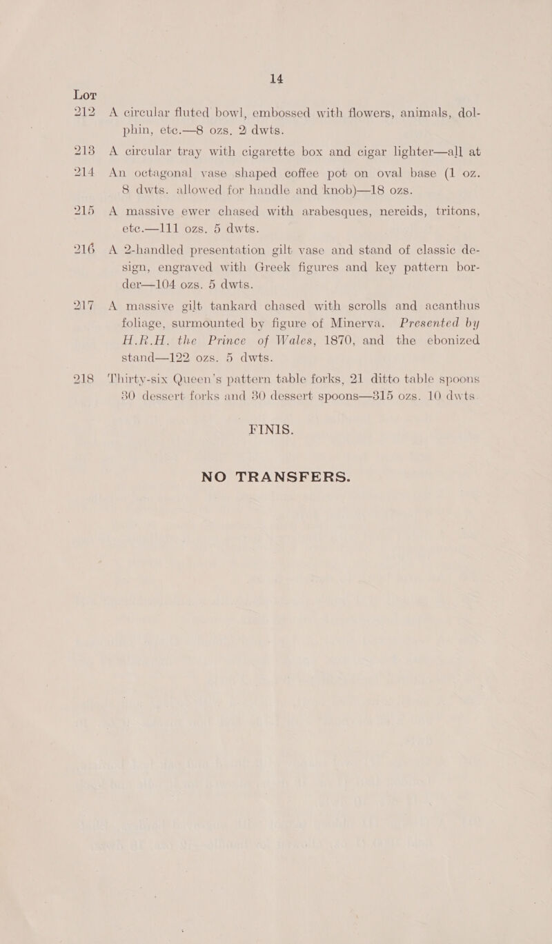 A circular fluted bowl, embossed with flowers, animals, dol- phin, etc.—8 ozs, 2 dwts. all at An octagonal vase shaped coffee pot on oval base (1 oz. 8 dwts. allowed for handle and knob)—18 ozs.  A circular tray with cigarette box and cigar lighter A massive ewer chased with arabesques, nereids, tritons, ete.—111 ozs. 5 dwts. A 2-handled presentation gilt vase and stand of classic de- sign, engraved with Greek figures and key pattern bor- der—104 ozs. 5 dwts. A massive gilt tankard chased with scrolls and acanthus foliage, surmounted by figure of Minerva. Presented by H.R.H, the Prince of Wales, 1870, and the ebonized stand—122 ozs. 5 dwts. Thirty-six Queen’s pattern table forks, 21 ditto table spoons 30 dessert forks and 80 dessert spoons—815 ozs. 10 dwts _‘FINIS. NO TRANSFERS.