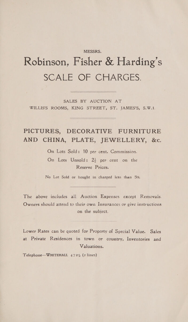 MESSRS. Robinson, Fisher &amp; Harding’s SCRE Or CHARGES.   SALES BY AUCTION AT WILLIS’S ROOMS, KING STREET, ST. JAMES’S, S.W.1.   PICTURES, DECORATIVE FURNITURE AND CHINA, PLATE, JEWELLERY, &amp;c. On Lots Sold: 10 per cent. Commission. On Lots Unsold: 24 per cent on the Reserve Prices. Ne Lot Sold or bought in charged less than 5s. The above includes all Auction Expenses except Removals. Owners should attend to their own Insurances or give instructions on the subject. Lower Rates can be quoted for Property of Special Value. Sales at Private Residences in town or country, Inventories and Valuations. Telephone—WHITEHALL 4725 (2 lines)