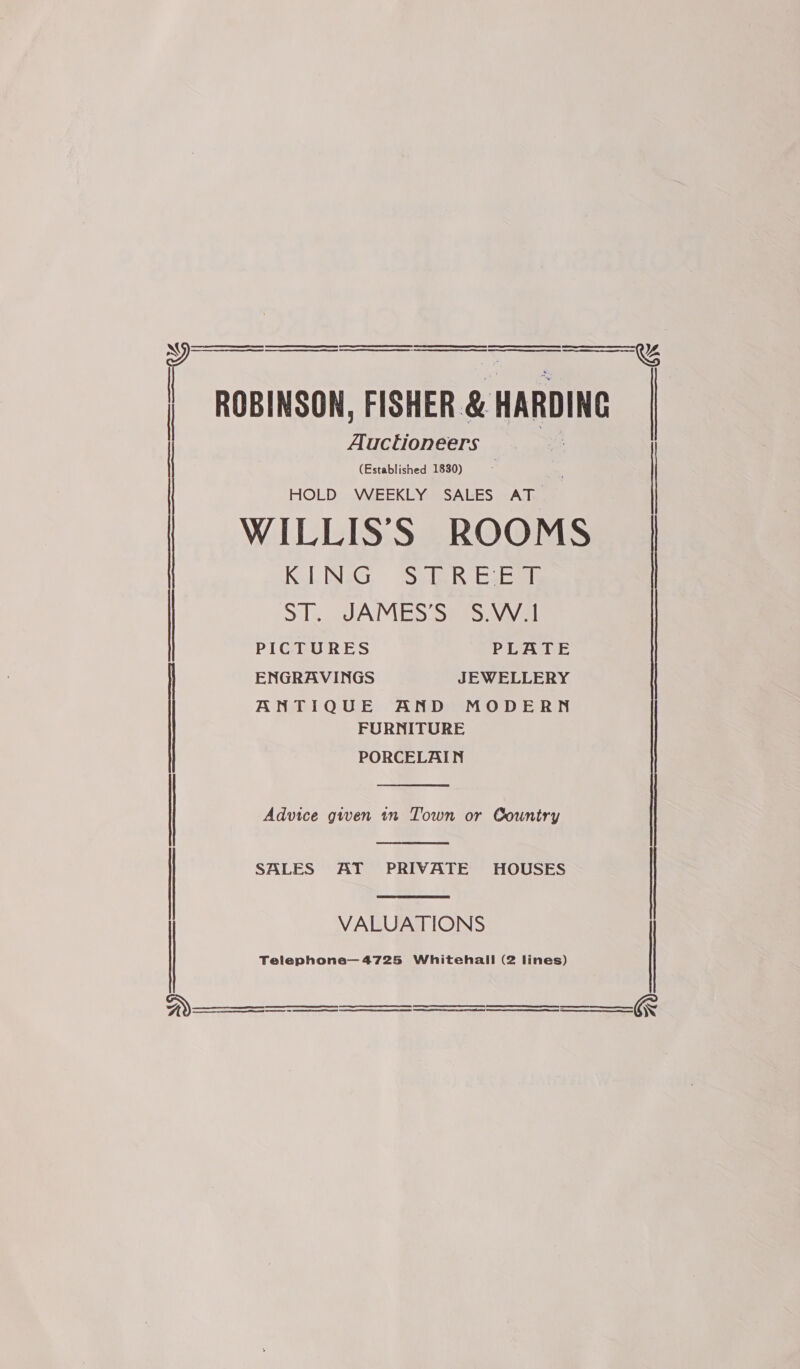     (Established 1830) HOLD WEEKLY SALES AT WILLISS ROOMS KING STREET Auctioneers | : | ST. JAMES'S = SWwal PICTURES PLATE | ENGRAVINGS JEWELLERY ANG1Q UE. “ADM ODE RN FURNITURE PORCELAIN   SALES AT PRIVATE HOUSES  | Advice gwen in Town or Country VALUATIONS    