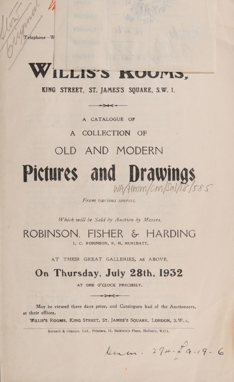 ° \ | af ‘ ) “ | Telephone —% é A sii   W LLIS'S KRVuUriss, KING STREET, ST. JAMES’'S SQUARE, S.W. 1.  A CATALOGUE | OF Peo COLLEC BION “OF OLD AND MODERN A AU Af iW” LAV f js “A i/ / [Ss 5. a oe From Various sources. Which will be Sold by Auction by Messrs. ROBINSON, FISHER G&amp;© HARDING L. C. ROBINSON, R. H. HURLBATT, AT THEIR GREAT GALLERIES, as ABOVE, On Thursday. July 28th, 1932 AT ONE O’CLOCK PRECISELY. eee: oe May be meee three Nae prior, and Catalogues had of the Auctioneers, at their offices, WILLIS’S ROOMS, KING Sree, ST. JAMES’S SQUARE, LONDON, S.W.1.  Barnard &amp; Crannis, Ltd,, Printers, 11, Baldwin’s Place, Holborn, &amp;.C.1, /) as es 274+ 6 Qc Gave