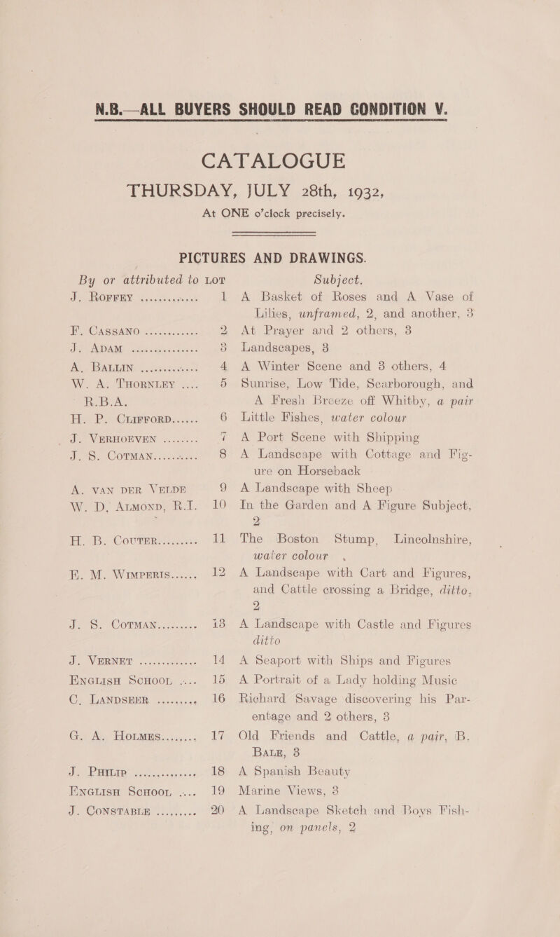 Ae OR WEY. Five. doaxsice'sh 1 TOO AS GAN Oso cesuces ite 2 Sea NIVANG Beecuco des 3 Ae, TEAL EINE | 6 h<iedes ian 4 W. A. THORNLEY .... 5 ek. ies PG ee ORD. 6 wt. VERHORVEN 5.00. 7 Joe COTMAN. Oe Sih Seema A. VAN DER VELDE 9 Wwe DD. Atwonp) B.1. » 10 er 4. “Couture: Ly FE. M. Wimperis...... 12 eo. COTW. toca 45 SS 80 ys ee. Se 14 EnGiissw ScHoon..... lo Ce SUANDSBER: on ccicass 16 Cx Av. TOUMHG. ./-,.... Ty ieee MEI. Sadao s ooh aes 18 PuGciism ScHoor.... 19 J. CONSPABION 1... 4,, <3 20) A Basket of Roses and A Vase of Liles, unframed, 2, and another, 3 At Prayer and 2 others, 3 Landscapes, 8 A Winter Scene and 8 others, 4 Sunrise, Low Tide, Scarborough, and A Fresh Breeze off Whitby, a pair Little Fishes, water colour A Port Scene with Shipping A Landscape with Cottage and Fig- ure on Horseback A Landscape with Sheep In the Garden and A Figure Subject, 2 The Boston water colour A Landseape with Cart and Figures, and Cattle crossing a Bridge, ditto, Ds A Landscape with Castle and Figures ditto A Seaport with Ships and Figures A Portrait of a Lady holding Music Richard Savage discovering his Par- Stump, Lincolnshire, entage and 2 others, 3 Old Friends and Cattle, a pair, B. BALE, 3 A Spanish Beauty Marine Views, 3 A Landscape Sketch and Boys Fish- ing, on panels, 2