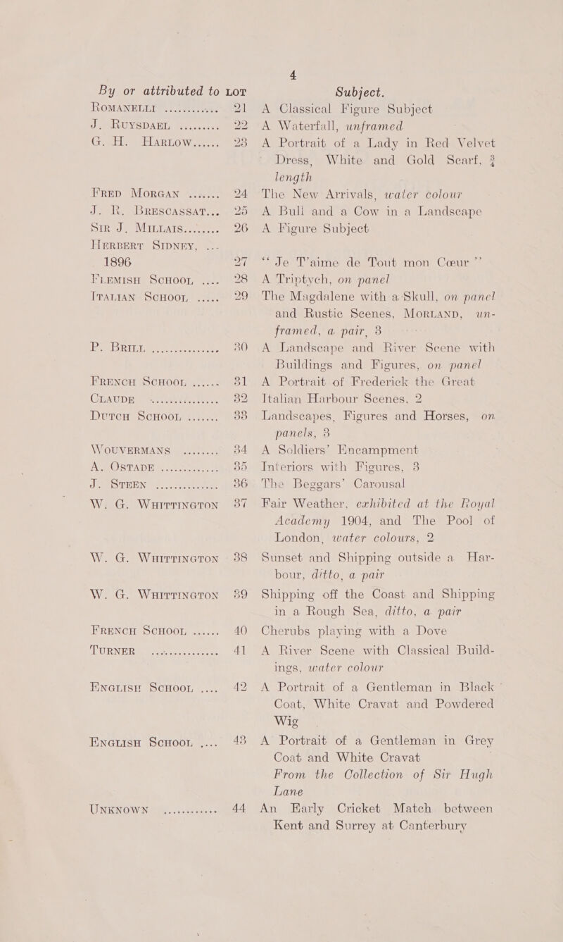 ROMANELLI i a er a) eoeee eres FRED MORGAN ..ix... J. KR. BrEscassat... Die ViELLATC te eee, HerBerRt SIDNEY, 1896 FLEMIsH SCHOOL .... ITALIAN ScHOOL coene IAC ne ole eer FRENCH SCHOOL CLAUDE teese* eee eer ee eeeeeee eeeer eee A. OSTADE J. STEEN Cy wees eee e se sense W. G. WHirrTIneton W. G. WairtiInatTon W. G. Wairrtncton FRENCH SCHOOL eeeeee TURNER ' ee ey Hineanise Scnoor, ENGLISH ScHOOT, GN INO Wet. 4 eee * 21 22; “yD Be 44 4 Subject. A Classical Figure Subject A Waterfall, unframed A Portrait of a Lady in Red Velvet Dress, White and Gold Scarf, ? length The New Arrivals, water colour A Bull and a Cow in a Landscape A Figure Subject “Je T’aime de Tout mon Ceur ”’ A Triptych, on panel The Magdalene with a Skull, on panel and Rustic Scenes, Moruanp, framed, a pair, 8 Un- A Landscape and River Scene with Buildings and Figures, on panel A Portrait of Frederick the Great Italian Harbour Scenes, 2 Landseapes, Figures and Horses, on panels, 8 A Soldiers’ Kneampment Interiors with Figures, 3 The Beggars’ Carousal Fair Weather, exhibited at the Royal Academy 1904, and The Pool of London, water colours, 2 Sunset and Shipping outside a _ Har- bour, ditto, a pair Shipping off the Coast and Shipping in a Rough Sea, ditto, a pair Cherubs playing with a Dove A River Scene with Classical Build- ings, water colour A Portrait of a Gentleman in Black Coat, White Cravat and Powdered Wie A’ Portrait of a Gentleman in Grey Coat and White Cravat | From the Collection of Sir Hugh Lane An Early Cricket Match between Kent and Surrey at Canterbury
