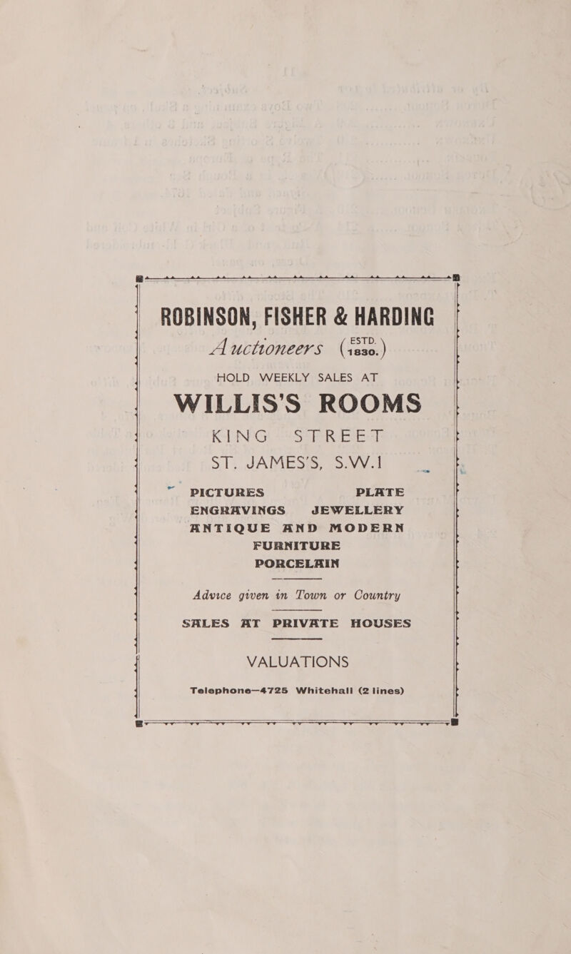    ROBINSON, FISHER &amp; HARDING Auctioneers (sss0.) HOLD, WEEKLY SALES AT WILLIS’S ROOMS KAT NEG Sa erste 5.13, JAMES, SAVY 1 “ PICTURES PLATE ENGRAVINGS JEWELLERY BNTIQUE AND MODERN FURNITURE PORCELAIN  Advice given tn Town or Country  SALES AT PRIVATE HOUSES  VALUATIONS Telephone—4725 Whitehall (2 lines)   r- ———_—   