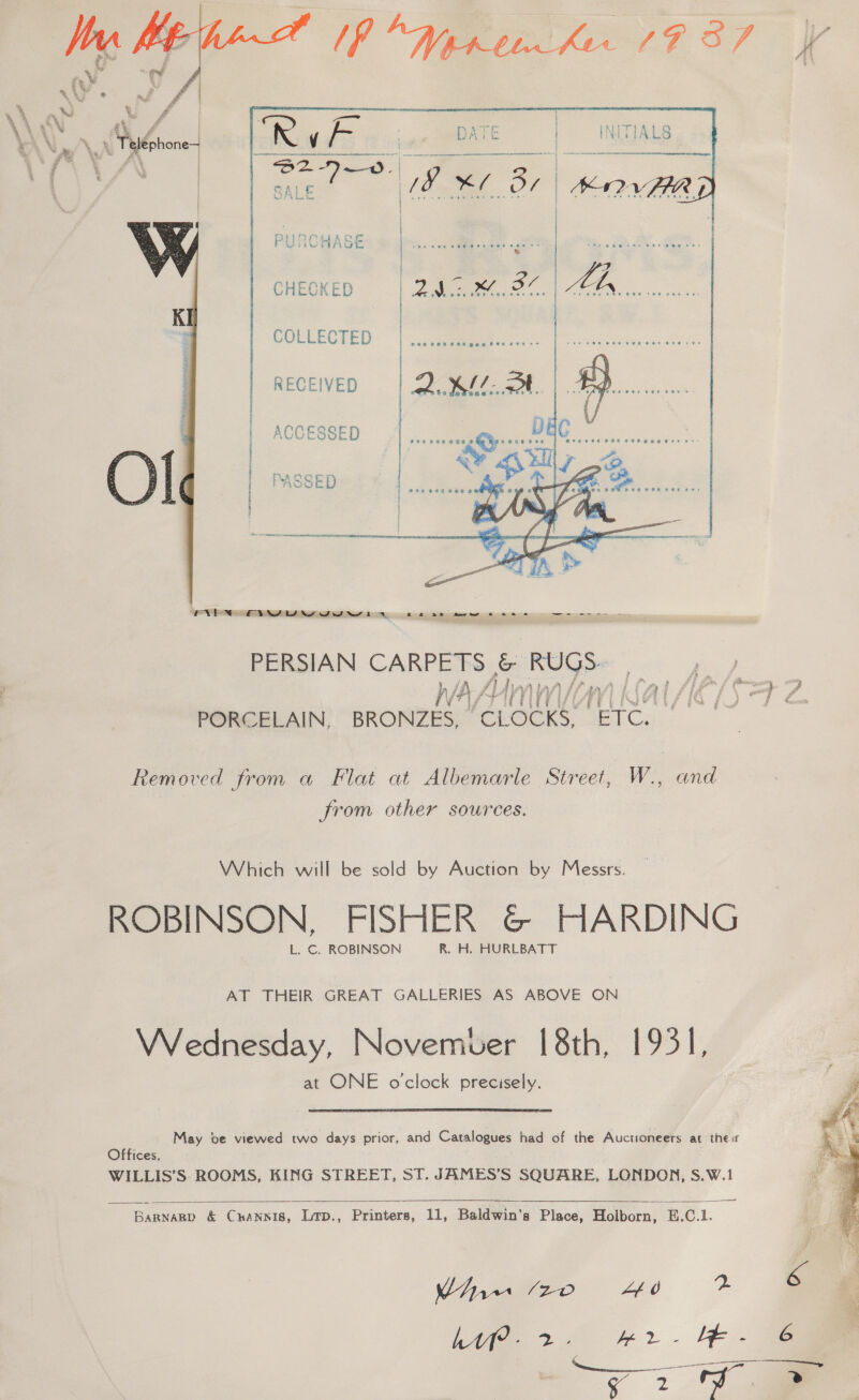   CHECKED       | COLLECTED | .,.qame RECEIVED Oe Ln, &amp;   28686 268  ENYN OY yw i em ts SS AES PERSIAN CARPETS &amp; Rugs a PORCELAIN, BRONZES, “EL ome ETC. ; Removed from a Flat at Albemarle Street, W., and from other sources. Which will be sold by Auction by Messrs. ROBINSON, FISHER G@&amp; HARDING L. ©. ROBINSON R. H. HURLBATT AT THEIR GREAT GALLERIES AS ABOVE ON VVednesday, Novemver [8th, 1931, at ONE o'clock precisely. May be viewed two days prior, and Catalogues had of the Auctioneers at their Offices, WILLIS’S ROOMS, KING STREET, ST. JAMES’S SQUARE, LONDON, S.W.1 ———    