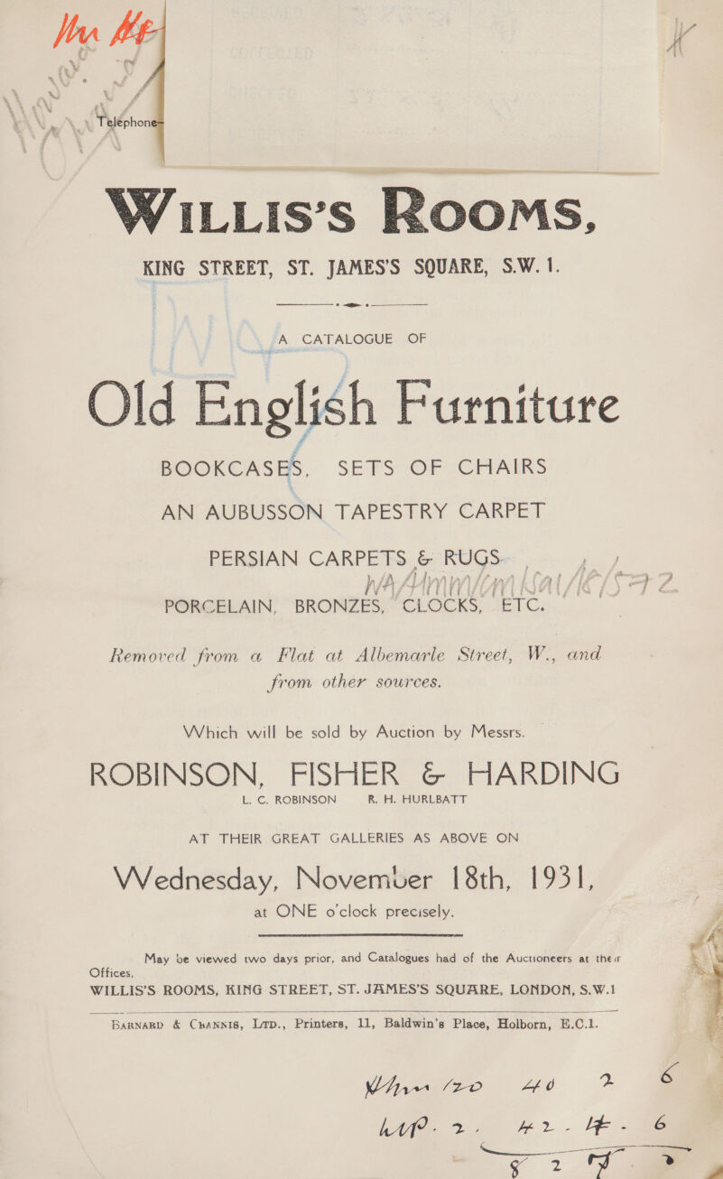  WILLIS’S KOOMS, KING STREET, ST. JAMES’S SQUARE, S.W. 1. — a ? A CATALOGUE OF  Old English Furniture BOOKCASES. SETS OF CHAIRS AN AUBUSSON TAPESTRY CARPET PERSIAN CARPETS &amp; RUGS. iV kal (117/16 f.) TJ ¢ PORCELAIN, BRONZES, ‘CLOCKS, ‘ETC. Removed from a Flat at Albemarle Street, W., and from other sources. Which will be sold by Auction by Messrs. ROBINSON, FISHER &amp;© HARDING L. ©. ROBINSON R. H. HURLBATT AT THEIR GREAT GALLERIES AS ABOVE ON VWVednesday, Novemuer 18th, 1931], at ONE oclock precisely. May ve viewed two days prior, and Catalogues had of the Auctioneers at thes Offices, WILLIS’S ROOMS, KING STREET, ST. JAMES’S SQUARE, LONDON, S.W.1   