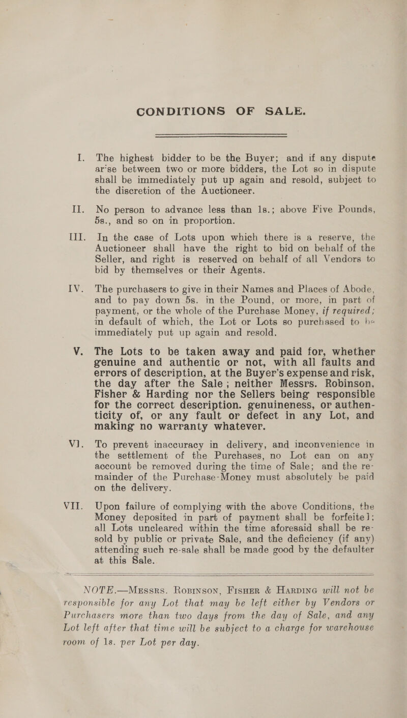 CONDITIONS OF SALE. The highest bidder to be the Buyer; and if any dispute ar’se between two or more bidders, the Lot so in dispute shall be immediately put up again and resold, subject to the discretion of the Auctioneer. No person to advance less than 1s.; above Five Pounds, 5s., and so on in proportion. In the case of Lots upon which there is a reserve, the Auctioneer shall have the right to bid on behalf of the Seller, and right is reserved on behalf of all Vendors to bid by themselves or their Agents. The purchasers to give in their Names and Places of Abode, and to pay down 5s. in the Pound, or more, m part of payment, or the whole of the Purchase Money, if required; in default of which, the Lot or Lots so purchased to he immediately put up again and resold. The Lots to be taken away and paid for, whether genuine and authentic or not, with all faults and errors of description, at the Buyer’s expense and risk, the day after the Sale; neither Messrs. Robinson, Fisher &amp; Harding nor the Sellers being responsible for the correct description. genuineness, or authen- ticity of, or any fault or defect in any Lot, and making no warranty whatever. To prevent maccuracy in delivery, and inconvenience in the settlement of the Purchases, no Lot can on any account be removed during the time of Sale; and the re- mainder of the Purchase-Money must absolutely be paid on the delivery. Upon failure of complying with the above Conditions, the Money deposited in part of payment shall be forfeite]; all Lots uncleared within the time aforesaid shall be re- sold by public or private Sale, and the deficiency (if any) attending such re-sale shall be made good by the defaulter at this Sale.   