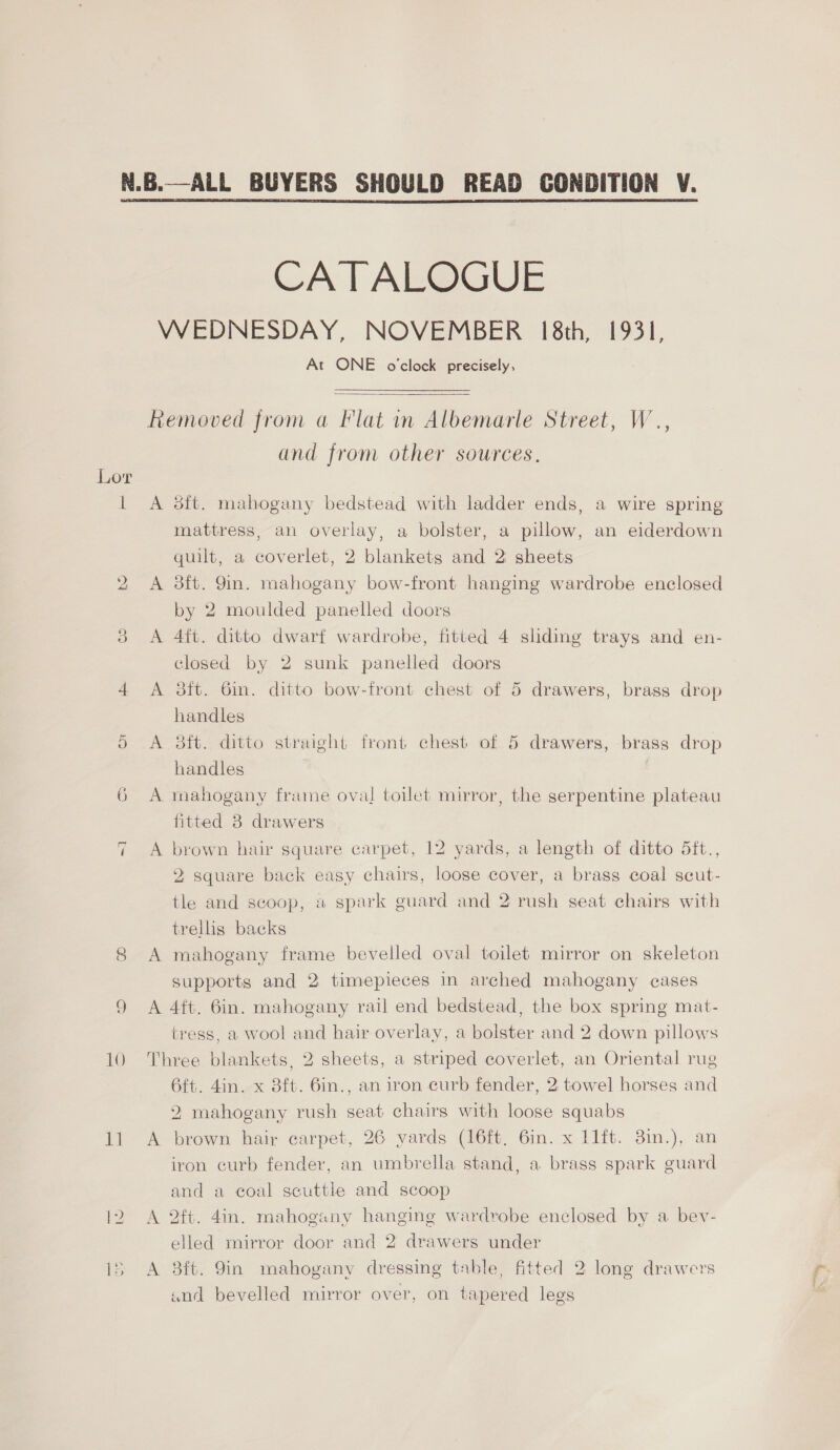  Lor P) Or ~ — ~ 11 CATALOGUE At ONE o'clock precisely,  A A A A and from other sources. sit. mahogany bedstead with ladder ends, a wire spring mattress, an overlay, a bolster, a pillow, an eiderdown quilt, a coverlet, 2 blankets and 2 sheets dft. 9in. mahogany bow-front hanging wardrobe enclosed by 2 moulded panelled doors 4ft. ditto dwarf wardrobe, fitted 4 shding trays and en- closed by 2 sunk panelled doors 8ft. 6in. ditto bow-front chest of 5 drawers, brass drop handles sft. ditto straight front chest of 5 drawers, brass drop handles mahogany frame oval toilet mirror, the serpentine plateau fitted 8 drawers brown hair square carpet, 12 yards, a length of ditto 5ft., 2 square back easy chairs, loose cover, a brass coal scut- tle and scoop, « spark guard and 2 rush seat chairs with trellis backs mahogany frame bevelled oval toilet mirror on skeleton supports and 2 timepieces in arched mahogany cases tress, a wool and hair overlay, a bolster and 2 down pillows A A 6ft. 4in. x 3ft. 6in., an iron curb fender, 2 towel horses and 2 mahogany rush seat chairs with loose squabs brown hair carpet, 26 yards (16ft. 6in. x 11ft. 3in.), an iron curb fender, an umbrella stand, a brass spark guard and a coal scuttle and scoop oft. 4in. mahogany hanging wardrobe enclosed by a bev- elled mirror door and 2 drawers under 3ft. 9in mahogany dressing table, fitted 2 long drawers «snd bevelled mirror over, on tapered legs SS
