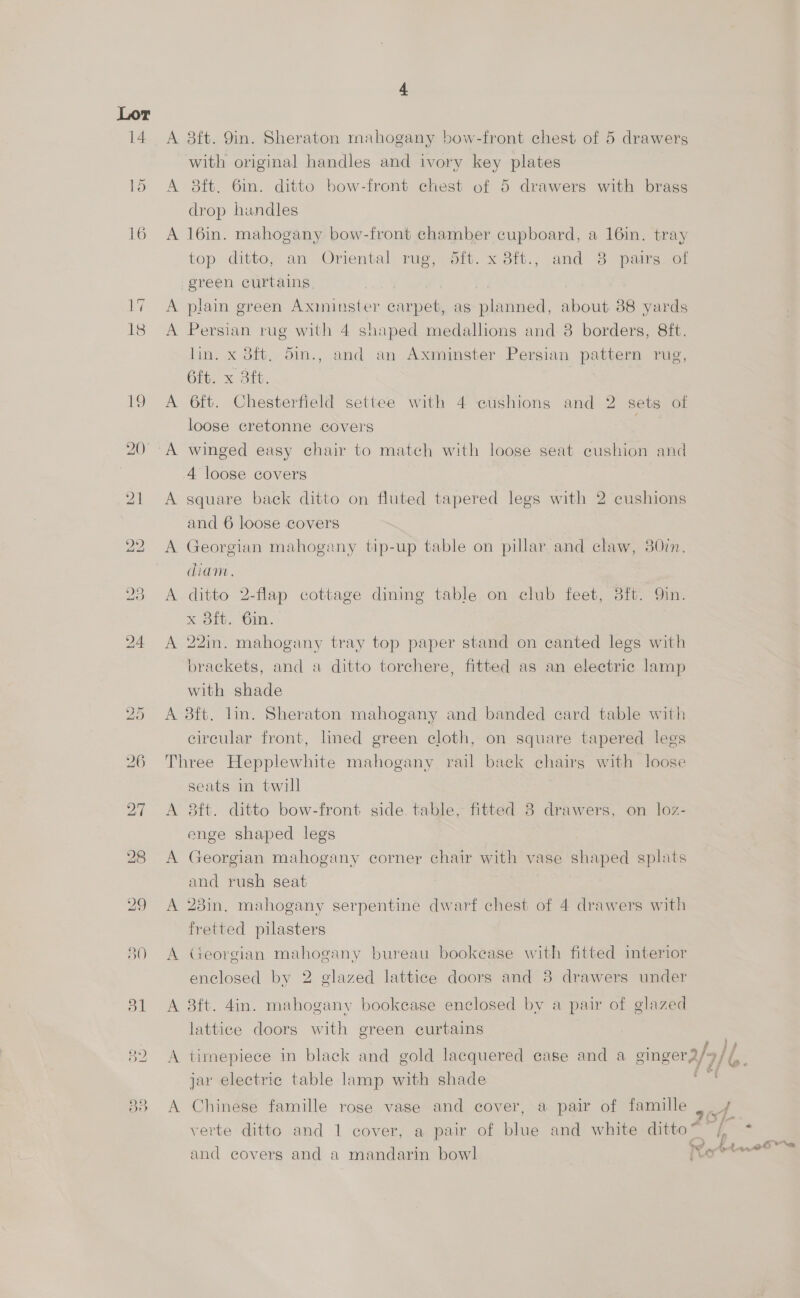 15 16 A 8ft. 9in. Sheraton mahogany bow-front chest of 5 drawers with original handles and ivory key plates A 3ft. 6in. ditto bow-front chest of 5 drawers with brass drop handles A 16in. mahogany bow-front chamber cupboard, a 16in. tray top ditto, an Oriental rug, 5ft. x 3ft., and 3 pairs. of green curtains, A plain green Aximinster carpet, as planned, about 88 yards A Persian rug with 4 shaped medallions and 8 borders, 8ft. lin. x 8ft. 5in., and an Axminster Persian pattern rug, 6ft, x Bit. A 6ft. Chesterfield settee with 4 cushions and 2 sets of loose cretonne covers ; A winged easy chair to match with loose seat cushion and 4 loose covers A square back ditto on fluted tapered legs with 2 cushions and 6 loose covers A Georgian mahogany tip-up table on pillar and claw, 80rn. diam. A ditto 2-flap cottage dining table on club feet, 8ft. Qin. x 8ft. 6in. A 22in. mahogany tray top paper stand on canted legs with brackets, and a ditto torchere, fitted as an electric lamp with shade A 8ft. lin. Sheraton mahogany and banded card table with circular front, lined green cloth, on square tapered legs Three Hepplewhite mahogany rail back chairs with loose seats in twill A 3ft. ditto bow-front side table, fitted 38 drawers, on loz- enge shaped legs A Georgian mahogany corner chair with vase shaped splats and rush seat A 23in. mahogany serpentine dwarf chest of 4 drawers with fretted pilasters A Georgian mahogany bureau bookease with fitted interior enclosed by 2 glazed lattice doors and 8 drawers under A 8ft. 4in. mahogany bookcase enclosed by a pair of glazed lattice doors with green curtains | A timepiece in black and gold lacquered case and a oinger2/y/(. jar electric table lamp with shade - A Chinese famille rose vase and cover, a pair of famille , 4 verte ditto and 1 cover, a pair of blue and white ditto *~/ and covers and a mandarin bow! oo