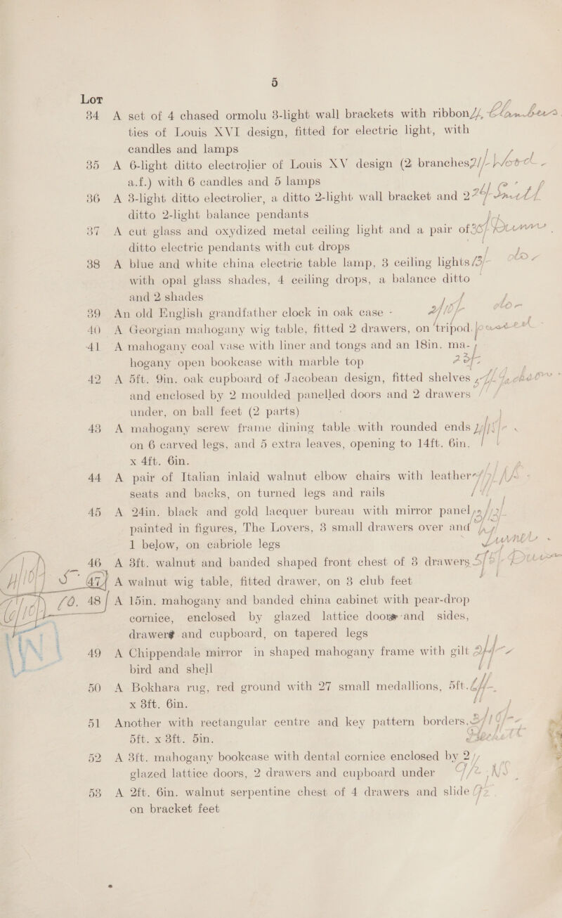 5 Lor - 84 <A get of 4 chased ormolu 8-light wall brackets with ribbonZ/ LA ts pee ties of Louis XVI design, fitted for electric light, with candles and lamps Ve 35 <A 6-light ditto electrolier of Louis XV design (2 brane! ves2/- her a.f.) with 6 candles and 5 lamps a 36 A 8-light ditto electrolier, a ditto 2-light wall bracket and oF olf. Patt ditto 2-light balance pendants y 37 A cut glass and oxydized metal ceiling light and a pair of 36) Uw ditto electric pendants with cut drops a 88 <A blue and white china electric table lamp, 3 ceiling lights 4. with opal glass shades, 4 ceiling drops, a balance ditto and 2 shades / / 89 An old English grandfather clock in oak case - Af le yr ae 40 A Georgian mahogany wig table, fitted 2 drawers, on ‘tripod. joxot e+ ; Al A mahogany coal vase with liner and tongs and an 18in, hogany open bookcase with marble top AOF Ae 42 A 5ft. 9in. oak cupboard of Jacobean design, fitted shelves syy- 1 RAO and enclosed by 2 moulded panelled doors and 2 drawers under, on ball feet (2 parts) 43 A mahogany screw frame dining table. with rounded ends rik es on 6 carved legs, and 5 extra leaves, opening to 14ft. 6in. | x 4ft. 6in. | 44 A pair of Italian inlaid walnut elbow chairs with leather-/>/ // seats and backs, on turned legs and rails [4 45 A 24in. black and gold lacquer bureau with mirror panel ys / Bij painted in figures, The Lovers, 8 small drawers over and ene J ber. 1 below, on eabriole legs Lin u : / li6 I) . 40. Bait. walnut and banded shaped front chest of 8 drawers 4/8/- Pte Ht! | a s @ A walnut wig table, fitted drawer, on 8 club feet ae [Q@. 48 | A 15in. mahogany and banded china cabinet with pear-drop : Ja cornice, enclosed by glazed lattice doorr-and sides, drawer¢.and cupboard, on tapered legs cy   49 A Chippendale mirror in shaped mahogany frame with gilt SY qv a bird and shell a 50 A Bokhara rug, red ground with 27 small medallions, 5ft. bf {fe 5 x 3ft. 6in. Li ; 51 Another with rectangular centre and key pattern borders..2// df= my, bft. x 8ft. din. eseekstt 52 A 8ft. mahogany bookease with dental cornice enclosed by 2 / 3 4 glazed lattice doors, 2 drawers and cupboard under 583 A 2ft. 6in. walnut serpentine chest of 4 drawers and alae on bracket feet