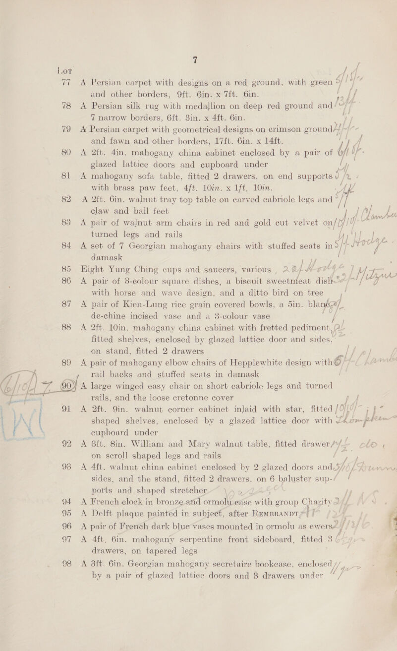   tigi 19 SO 81 82 85 7 A Persian carpet with designs on a red ground, with green and other borders, 9ft. 6in. x 7ft. 6in. A Persian silk rug with medallion on deep red ground and+* 7 narrow borders, 6ft. 3in. x 4ft. 6in. ne A Persian carpet ait ecometrical designs on crimson eround4 and fawn and other borders, 17ft. 6in. x 14ft. : Hy A A 2tt. 4in. mahogany china cabinet enclosed by a pair of i uf glazed lattice doors and cupboard under Uy Af, A mahogany sofa table, fitted 2 drawers, on end supports with brass paw feet, 4ft. 10in. x 1ft. 10in. Ip 5 £( fs een A 2ft. 6in. walnut tray top table on carved cabriole legs and * [| claw and ball feet A pair of walnut arm chairs in red and gold cut velvet on/ fr ae turned legs and rails 3 yy} | y a u Pe iF Re EAB yy | Q fd i J v y A set of 7 Georgian mahogany chairs with stuffed seats in damask f Hight Yung Ching cups and saucers, various , AaA-~>MH YY” | 14+ A pair of 3-colour square dishes, a biscuit sweetnieat disih' “DH with horse and wave design, and a ditto bird on tree Ve A pair of Kien-Lung rice grain covered bowls, a 5in. blang= By de-chine incised vase and a 8-colour vase | ae A 2ft. 10in. mahogany china cabinet with fretted pediment, (# fitted shelves, enclosed by glazed lattice door and sides,” on stand, fitted 2 drawers ‘ A pair of mahogany elbow chairs of Hepplewhite design with GE} é rail backs and stuffed seats in damask } A large winged easy chair on short cabriole legs and turned rails, and the loose cretonne cover / A 2ft. 9in. walnut corner cabinet inlaid with star, fitted / O0y- ; j cupboard under | A 3ft. 8in. William and Mary walnut table, fitted drawer /y— on scroll shaped legs and rails / A 4ft. walnut china cabinet enclosed by 2 glazed doors and.% WA sides, and the stand, fitted 2 drawers, on 6 baluster sup-: ports and shaped stretcher \ \ French elock in bronze and ormolti ease with eroup Ag itv Delft plaque painted in subject, after REMBRANDT} pair of French dark blue vases mounted in ormolu as ewerse. Aft. 6in. mahogany serpentine front sideboard, fitted 3 | drawers, on tapered legs b> te be > 8ft. 6in. Georgian mahogany secretaire bookease, enclosed /, A ‘ by a pair of glazed lattice doors and 8 drawers under C7 &amp;
