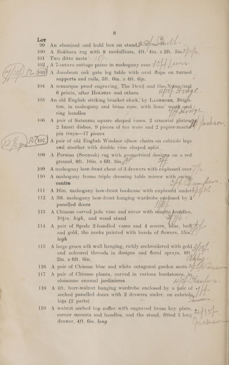 Lor anf AS ff 99 An ebonized and buhl box on stand Lesrthe | is ; 100. A Bokhara rug with 8 medallions, 4ft./4in. x 2ft. 5in. ina 46. 101 Two ditto mats [ f 102 , A 7-octave cottage piano in mahogany case JO] LY Se Saab /1. 603) A Jacobean oak gate leg table with oval adie on turned supports and rails, 5ft. 6in. x 4ft. 6in. | 104 A remarque proof engraving, The Devil and t ; hey Nyposy oop 6 prints, after Hope and others / Ty 105 An old English striking bracket clock, by Haseaiees Bee ton, in mahogany and brass case, with hons’ mAs syn / % ring handles ! Lf per uae 106 A pair of Satsuma square shaped vases, 2: armorial platesypy 2 Imari dishes, 9 pieces of tea ware and 2 papier-mach bic pin trays—17 pieces  and another with double vase shaped splat. 108 A Persian (Soumak) rug with geometrical designg on a red eround, 8ft. 1Oin. x 6ft. Bin AP “44s fm f 109 A mahogany bow-front chest of 8 drawers with cupboard over, 110 A mahogany frame triple dressing table mirror with ,swing, = nara” a Z 112 A 3ft. mahogany bow-front hanging wardrobe, enclosed by 3 qf panelled doors TiAY f 118 A Chinese carved jade vase and cover with rosette ppc: 104in. high, and wood stand /, 114 A pair of Spode 2-handled vases and 4 covers, be butt / and gold, the necks painted with bands of flowers, 15in// high 115 A large green silk wall hanging, richly embroidered with gold HY 2). and coloured threads in Tene and floral sprays, 8ft./ , / Zin. x. 6ft. 6in, tel cy, Z fj] 116 A pair of Chinese blue and white octagonal garden seats <7) Y S 117 A pair of Chinese plants, carved in various meade cloisonne enamel jardinieres JpHOL-L 118 A 4ft. burr-walnut hanging wardrobe enclosed by a pair of AL arched panelled doors with 2 drawers under, on fot 7 ) legs (2 parts) s See 119 A walnut arched top coffer with engraved brass key plate, 4, }, corner mounts and handles, and the stand, fitted 1 long “* / drawer, 4ft. 6in. long 1O2IP ee NA TE ee