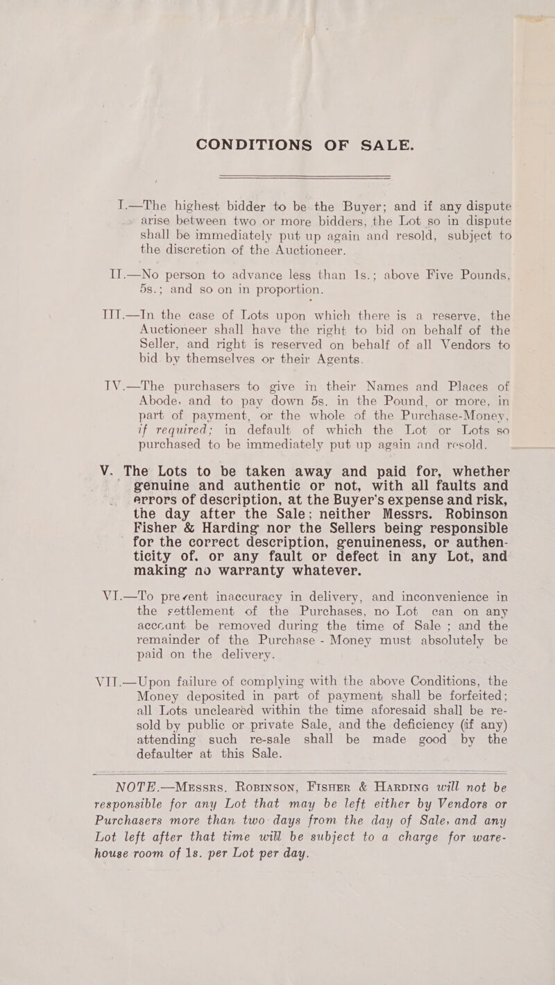 CONDITIONS OF SALE. T.—The highest bidder to be the Buyer; and if any dispute arise between two or more bidders, the Lot so in dispute shall be immediately put up again and resold, subject to the discretion of the Auctioneer. IT.—No person to advance lesg than 1s.; above Five Pounds, 5s.; and so on in proportion. IIT.—In the case of Lots upon which there is a reserve, the Auctioneer shall have the right to bid on behalf of the Seller, and right is reserved on behalf of all Vendors to bid. by themselves or their Agents. IV.—The purchasers to give in their Names and Places of Abode, and to pay down 5s. in the Pound, or more, in part of payment, or the whole of the Purchase-Money, if required; in default of which the Lot or Lots so purchased to be immediately put up again and resold. V. The Lots to be taken away and paid for, whether _ genuine and authentic or not, with all faults and errors of description, at the Buyer’s expense and risk, the day after the Sale; neither Messrs. Robinson Fisher &amp; Harding nor the Sellers being responsible _ for the correct deseription, genuineness, or authen- ticity of. or any fault or defect in any Lot, and making no warranty whatever. VI.—To prevent inaccuracy in delivery, and inconvenience in the settlement of the Purchases, no Lot can on any acccant be removed during the time of Sale ; and the remainder of the Purchase - Money must absolutely be paid on the delivery. VIT.—Upon failure of complying with the above Conditions, the Money deposited in part of payment shall be forfeited; all Lots uncleared within the time aforesaid shall be re- sold by public or private Sale, and the deficiency (if any) attending such re-sale shall be made good by the defaulter at this Sale.   NOTE.—MeEssrs. Roptnson, FisHer &amp; Harpine will not be responsible for any Lot that may be left either by Vendors or Purchasers more than two: days from the day of Sale, and any Lot left after that time will be subject to a charge for ware- house room of 1s. per Lot per day.