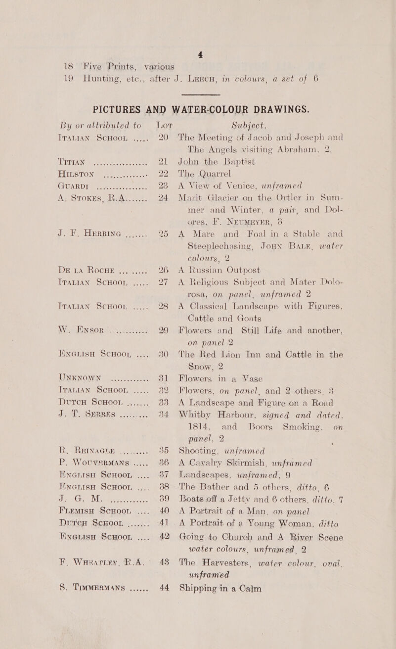 19 Hunting By or attributed ITALIAN SCHOOL DE La RocHE ITALIAN eve ScHoot, ITALIAN ScHoor, W. Ensor s+ werner ENGLISH SCHOOT, UNKNOWN ...,... Traian ScHoor Dvutcu ScHoor, J. T. Serres e's eee BR. REINAGLE &gt;. .4 P. WouveeMans EnanisuH ScHoor EneanuisH ScHoor es Cie AVC pemnctiy tes FLEMIsSH ScHOOL DutcH ScRoor EneuisH Scoot, S. TIMMERMANS , to eeeee seer eeeee eos eeeeve 20 RASS LS. CO ha ws 29 43 44 Subject. The Meeting of Jacob and Joseph and The Angels visiting Abraham, 2. John the Baptist The Quarrel A View of Venice, unframed Marlt Glacier on the Ortler in Sum- mer and Winter, a pair, and Dol- ores, FL. NEUMEYER, 38 A Mare and Steeplechasing, Joun Bar, water and Foal in a Stable colours, 2 A Russian Outpost A Religious Subject and Mater Dolo- rosa, on panel, unframed 2 A Classical Landscape with Figures, Cattle and Goats Flowers and Still Life and another, on panel 2 The Red Lion Inn and Cattle in the Snow, 2 Flowers in a Vase Flowers, on panel, and 2 others, 8 A Landscape and Figure on a Road Whitby Harbour, signed and dated. 1814, and _ Boors panel, 2 Shooting, unframed A Cavalry Skirmish, unframed Landscapes, unframed, 9 The Bather and 5 others, ditto. 6 Boats off a Jettv and 6 others, ditto, 7 A Portrait of a Man, on panel A. Portrait. of a Young Woman, ditto Going to Chureh and A River Scene water colours, unframed, 2 Smoking. — oin The Harvesters, water colour, oval, unframed Shipping in a Calm