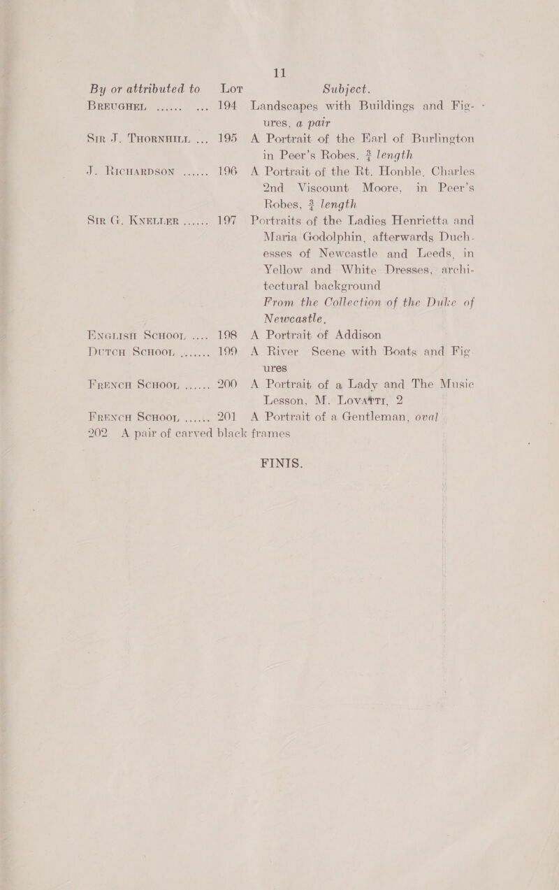 By or attributed to Lor Subject. BREUGHEDL 2... ... 194 Landscapes with Buildings and Fig- - ures, a pair Sir J. THornainit ... 195 &lt;A Portrait of the Earl of Burlington in Peer’s Robes. # length Jy UtICHARDSON 5.).°. 196 A Portrait of the Rt. Honble. Charles 2nd Viscount Moore, in Peer’s Robes, ? length Sir, GICNEEEER..,..: 197 Portraits of the Ladies Henrietta and Maria Godolphin, afterwards Duch. esses of Newcastle and Leeds, in Yellow and White Dresses, archi- tectural background From the Collection of the Duke of Newcastle, Enarisn Scroon .... 198 &lt;A Portrait of Addison DUTCH) SCHOOL, |....:. 199 A River Scene with ‘Boats and Fig. ures FRENCH SCHOOL ...... 200 A Portrait of a Lady and The Music Lesson, M. Lova®rr, 2 FRENCH SCHOOL ....\. 201 A Portrait of a Gentleman, oval | 202 A pair of carved black frames FINIS.